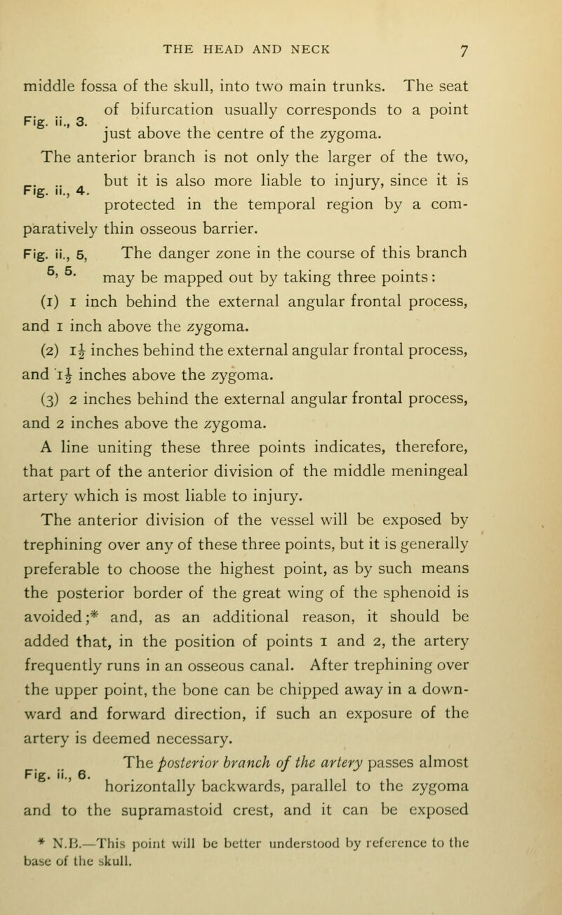 middle fossa of the skull, into two main trunks. The seat of bifurcation usually corresponds to a point Fig. ii., 3. just above the centre of the zygoma. The anterior branch is not only the larger of the two, .. , but it is also more liable to injury, since it is Fig. II., 4. •' • protected in the temporal region by a com- paratively thin osseous barrier. Fig. ii., 5, The danger zone in the course of this branch ' may be mapped out by taking three points: (i) I inch behind the external angular frontal process, and I inch above the zygoma. (2) ij inches behind the external angular frontal process, and i^ inches above the zygoma. (3) 2 inches behind the external angular frontal process, and 2 inches above the zygoma. A line uniting these three points indicates, therefore, that part of the anterior division of the middle meningeal artery which is most liable to injury. The anterior division of the vessel will be exposed by trephining over any of these three points, but it is generally preferable to choose the highest point, as by such means the posterior border of the great wing of the sphenoid is avoided ;* and, as an additional reason, it should be added that, in the position of points i and 2, the artery frequently runs in an osseous canal. After trephining over the upper point, the bone can be chipped away in a down- ward and forward direction, if such an exposure of the artery is deemed necessary. The posterior branch of the artery passes almost Fig. ii., 6. horizontally backwards, parallel to the zygoma and to the supramastoid crest, and it can be exposed ♦ N.B.—This point will be better understood by reference to the base of the skull.