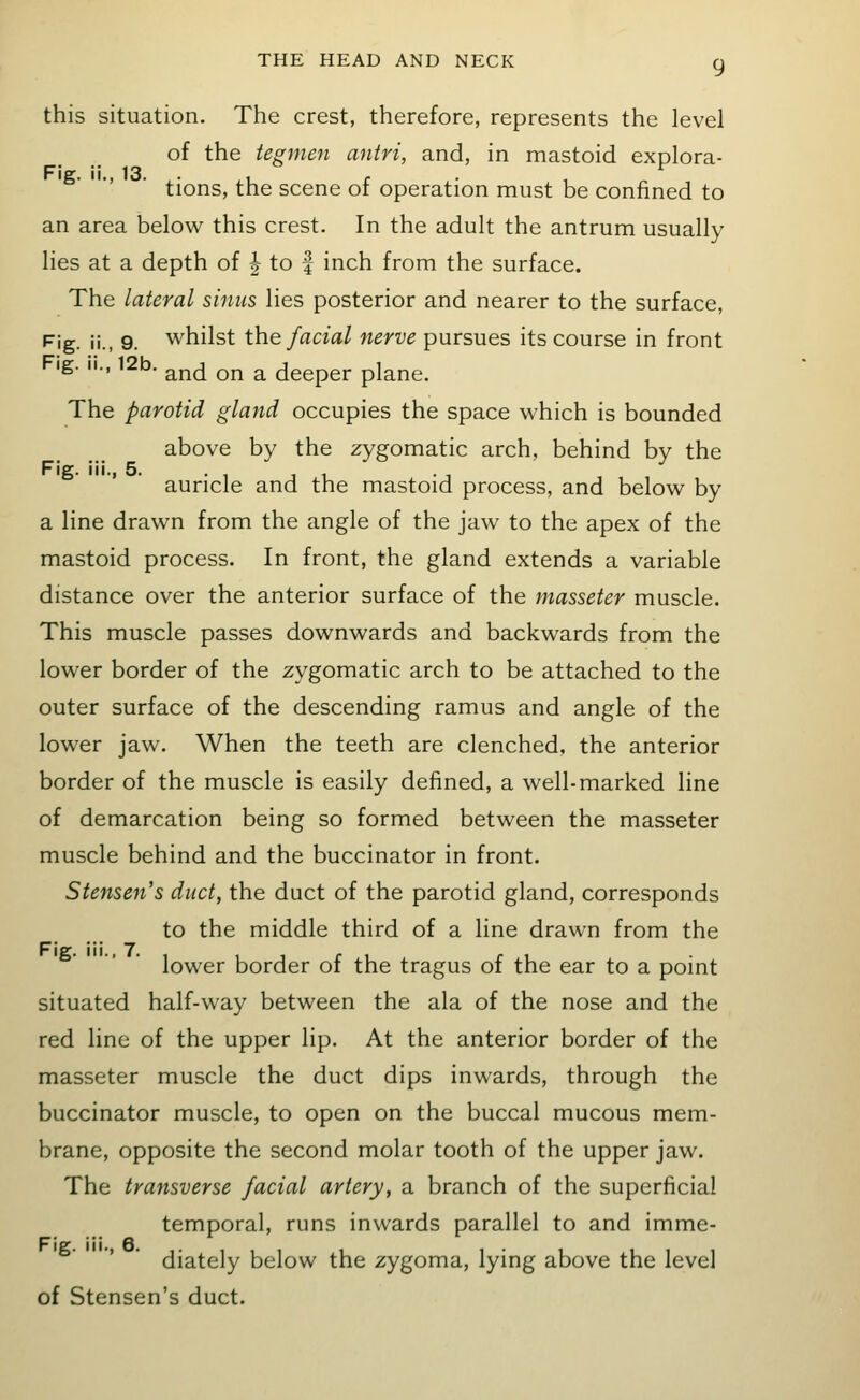 this situation. The crest, therefore, represents the level of the tegmen antri, and, in mastoid explora- ■' ■ tions, the scene of operation must be confined to an area below this crest. In the adult the antrum usually lies at a depth of | to f inch from the surface. The lateral sinus lies posterior and nearer to the surface, Fig. ii., 9. whilst the facial nerve pursues its course in front ig. II., 12b. ^^^ Qj^ ^ deeper plane. The parotid gland occupies the space which is bounded above by the zygomatic arch, behind by the Fig. iii., 5. . , , , auricle and the mastoid process, and below by a line drawn from the angle of the jaw to the apex of the mastoid process. In front, the gland extends a variable distance over the anterior surface of the masseter muscle. This muscle passes downwards and backwards from the lower border of the zygomatic arch to be attached to the outer surface of the descending ramus and angle of the lower jaw. When the teeth are clenched, the anterior border of the muscle is easily defined, a well-marked line of demarcation being so formed between the masseter muscle behind and the buccinator in front. Stejisen's duct, the duct of the parotid gland, corresponds to the middle third of a line drawn from the lower border of the tragus of the ear to a point situated half-way between the ala of the nose and the red line of the upper lip. At the anterior border of the masseter muscle the duct dips inwards, through the buccinator muscle, to open on the buccal mucous mem- brane, opposite the second molar tooth of the upper jaw. The transverse facial artery, a branch of the superficial temporal, runs inwards parallel to and imme- diately below the zygoma, lying above the level of Stensen's duct.