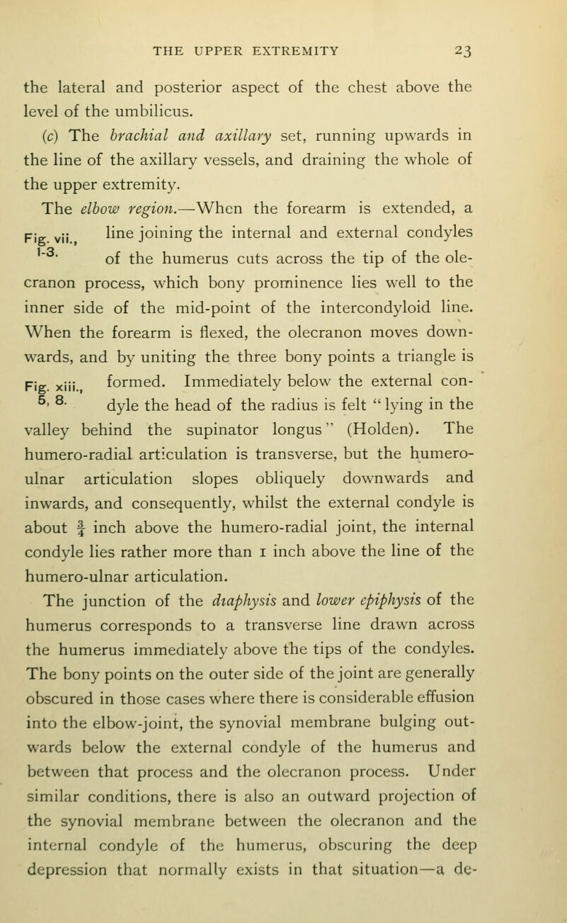 the lateral and posterior aspect of the chest above the level of the umbilicus. (c) The brachial and axillary set, running upwards in the line of the axillary vessels, and draining the whole of the upper extremity. The elbow region.—When the forearm is extended, a pjg. yjj line joining the internal and external condyles of the humerus cuts across the tip of the ole- cranon process, which bony prominence lies w^ell to the inner side of the mid-point of the intercondyloid line. When the forearm is flexed, the olecranon moves down- wards, and by uniting the three bony points a triangle is Fig. xiii. formed. Immediately below the external con- ^' ^- dyle the head of the radius is felt  lying in the valley behind the supinator longus (Holden). The humero-radial articulation is transverse, but the humero- ulnar articulation slopes obliquely downwards and inwards, and consequently, whilst the external condyle is about f inch above the humero-radial joint, the internal condyle lies rather more than i inch above the line of the humero-ulnar articulation. The junction of the dtaphysis and lower epiphysis of the humerus corresponds to a transverse line drawn across the humerus immediately above the tips of the condyles. The bony points on the outer side of the joint are generally obscured in those cases where there is considerable effusion into the elbow-joint, the synovial membrane bulging out- wards below the external condyle of the humerus and between that process and the olecranon process. Under similar conditions, there is also an outward projection of the synovial membrane between the olecranon and the internal condyle of the humerus, obscuring the deep depression that normally exists in that situation—a de-