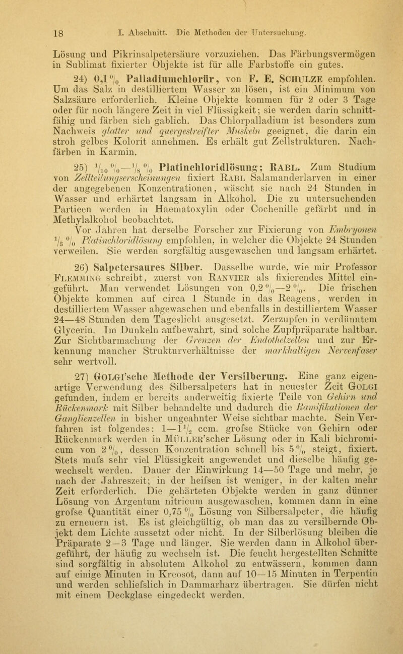 Lösung und Pikrinsalpetersüure vorzuziehen. Das Färbungsvermogen in Sublimat fixierter Objekte ist für alle Farbstoffe ein gutes. 24) 0,1 o Palladiumclilorür, von F. E. ScHULZE empfohlen. Um das Salz in destilliertem Wasser zu lösen, ist ein Minimum von Salzsäure erforderlich. Kleine Objekte kommen für 2 oder .3 Tage oder für noch längere Zeit in viel Flüssigkeit; sie werden darin sclmitt- fähig und färben sich gablich. Das Chlorpalladium ist besonders zum Nachweis (jlafter und quergestreifter Miiskehi geeignet, die darin ein stroh gelbes Kolorit annehmen. Es erhält gut Zellstrukturen. Nach- färben in Karmin. 25) Vio%—78% Platiiicliloridlösimg-; RABL. Zum Studium von ZellteÜungsersclieinnngen fixiert Rabl Salamanderlarven in einer der angegebenen Konzentrationen, wäscht sie nach 24 Stunden in Wasser und erhärtet langsam in Alkohol. Die zu untersuchenden Partieen werden in Haematoxylin oder Cochenille gefärbt und in Methylalkohol beobachtet. Vor Jahren hat derselbe Forscher zur Fixierung von Embryonen ^/g % PlatincJiloridlösung empfohlen, in welcher die Objekte 24 Stunden verweilen. Sie werden sorgfältig ausgewaschen und langsam erhärtet. 26) Salpetersaures Sillber. Dasselbe wurde, wie mir Professor Flemming schreibt, zuerst von Ranvier als fixierendes Mittel ein- geführt. Man verwendet Lösungen von 0,2%—2/,,. Die frischen Objekte kommen auf circa 1 Stunde in das Reagens, werden in destilliertem Wasser abgewaschen und ebenfalls in destilliertem Wasser 24—48 Stunden dem Tageslicht ausgesetzt. Zerzupfen in verdünntem Glycerin. Im Dunkeln aufbewahrt, sind solche Zupfpräparate haltbar. Zur Sichtbarmachung der Grenzen der EndotheJzellen und zur Er- kennung mancher Strukturverhältnisse der markhaltigen Nervenfaser sehr wertvoll. 27) OOLGI'sclie Methode der Versilberung-. Eine ganz eigen- artige Verwendung des Silbersalpeters hat in neuester Zeit GOLGI gefunden, indem er bereits anderweitig fixierte Teile von Gehirn und Rückenmark mit Silber behandelte und dadurch die Baniißkattonen der Ganglienzellen in bisher ungeahnter Weise sichtbar machte. Sein Ver- fahren ist folgendes: 1—Vj.^ ccm. grofse Stücke von Gehirn oder Rückenmark werden in MÜLLER'scher Lösung oder in Kali bichromi- cum von 2%, dessen Konzentration schnell bis 5/(, steigt, fixiert. Stets mufs sehr viel Flüssigkeit angewendet und dieselbe häufig ge- wechselt werden. Dauer der Einwirkung 14—50 Tage und mehr, je nach der Jahreszeit; in der heifsen ist weniger, in der kalten mehr Zeit erforderlich, i)ie gehärteten Objekte werden in ganz dünner Lösung von Argentum nitricum ausgewaschen, kommen dann in eine grofse Quantität einer 0,75 7o Lösung von Silbersalpeter, die häufig zu erneuern ist. Es ist gleichgültig, ob man das zu versilbernde Ob- jekt dem Lichte aussetzt oder nicht. In der Silberlösung bleiben die Präparate 2 — 3 Tage und länger, Sie werden dann in Alkohol über- geführt, der häufig zu wechseln ist. Die feucht hergestellten Schnitte sind sorgfältig in absolutem Alkohol zu entwässern, kommen dann auf einige Minuten in Kreosot, dann auf 10—15 Minuten in Terpentin und werden schliefslich in Dammarharz übertragen. Sie dürfen nicht mit einem Deckglase eingedeckt werden.