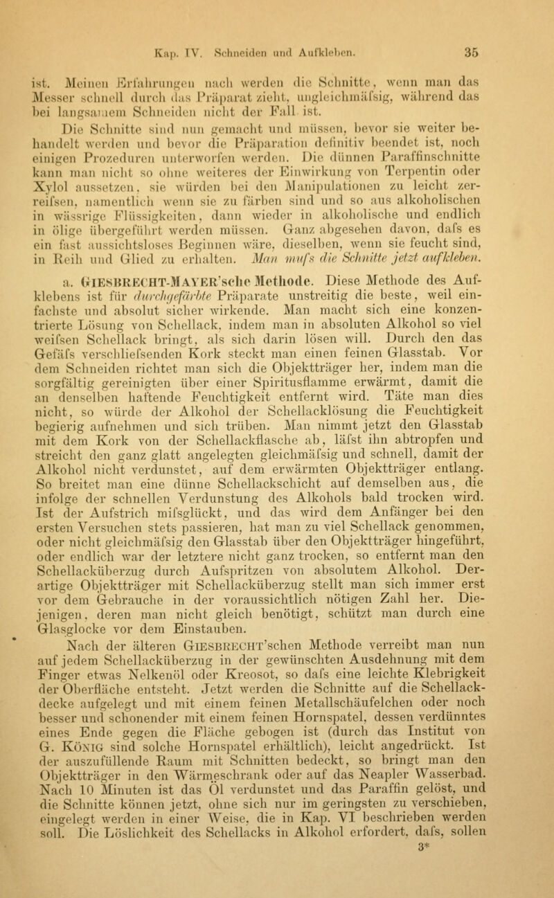 ist. Meinen l^^rfalirnn^fen luicli werden die Sclinitte, wenn m:in das Messer schnell durch (his Präi)arat zieht, ungleichniiirsig, während das bei langsar.iem Schneiden nicht der Fall ist. Die Schnitte sind nun gemacht und müssen, ])evor sie weiter be- handelt wc^rden und bevor die Präparation definitiv beendet ist, noch einigen Pi-o/eduren unterworfen werden. Die dünnen Paraffinschnitte kann man nicht so ohne weiteres der Einwirkung von Terpentin oder Xylol aussetzen, sie würden bei den Manipulationen zu leicht zer- reifsen, namentlicii wenn sie zu färben sind und so aus alkoholischen in wässrige Flüssigkeiten, dann wieder in alkoholische und endlich in ölige übergeführt werden müssen. Ganz abgesehen davon, dafs es ein fast aussichtsloses Beginnen wäre, dieselben, wenn sie feucht sind, in Reih und Glied zu erhalten. Man mufs die Schnitte jetzt aufkleben. a. üiEiSKRECHT-MAYER'sclieJIethodc. Diese Methode des Auf- klebens ist für durclKjefäyhte Präparate unstreitig die beste, weil ein- fachste und absolut sicher wirkende. Man macht sich eine konzen- trierte Lösung von Schellack, indem man in absoluten Alkohol so viel weifsen Schellack bringt, als sich darin lösen will. Durch den das Gefäfs verschliefsenden Kork steckt man einen feinen Glasstab. Vor dem Schneiden richtet man sich die Objektträger her, indem man die sorgfältig gereinigten über einer Spiritusflamme erwärmt, damit die an denselben haftende Feuchtigkeit entfernt wird. Täte man dies nicht, so würde der Alkohol der Schellacklösung die Feuchtigkeit begierig aufnehmen und sich trüben. Man nimmt jetzt den Glasstab mit dem Kork von der Schellackflasche ab, läfst ihn abtropfen und streicht den ganz glatt angelegten gleichmäfsig und schnell, damit der Alkohol nicht verdunstet, auf dem erwärmten Objektträger entlang. So breitet man eine dünne Schellackschiclit auf demselben aus, die infolge der schnellen Verdunstung des Alkohols bald trocken wird. Ist der Aufstrich mifsglückt, und das wird dem Anfänger bei den ersten Versuchen stets passieren, hat man zu viel Schellack genommen, oder nicht gleichmäfsig den Glasstab über den Objektträger hingeführt, oder endlich war der letztere nicht ganz trocken, so entfernt man den Schellacküberzug durch Aufspritzen von absolutem Alkohol. Der- artige Objektträger mit Schellacküberzug stellt man sich immer erst vor dem Gebrauche in der voraussichthch nötigen Zahl her. Die- jenigen, deren man nicht gleich benötigt, schützt man durch eine Glasglocke vor dem Einstauben. Nach der älteren GiESBRECHT'schen Methode verreibt man nun auf jedem Schellacküberzug in der gewünschten Ausdehnung mit dem Finger etwas Nelkenöl oder Kreosot, so dafs eine leichte Klebrigkeit der Oberfläche entsteht. Jetzt werden die Schnitte auf die Schellack- decke aufgelegt und mit einem feinen Metallschäufelchen oder noch besser und schonender mit einem feinen Hornspatel, dessen verdünntes eines Ende gegen die Fläche gebogen ist (durch das Institut von G. König sind solche Hornspatel erhältlich), leicht angedrückt. Ist der auszufüllende Raum mit Schnitten bedeckt, so bringt man den Objektträger in den Wärmeschrank oder auf das Neapler Wasserbad. Nach 10 Minuten ist das Öl verdunstet und das Paraffin gelöst, und die Schnitte können jetzt, ohne sich nur im geringsten zu verschieben, eingelegt werden in einer Weise, die in Kap. VI beschrieben werden snli. Die Löslichkeit des Schellacks in Alkohol erfordert, dafs, sollen 3*