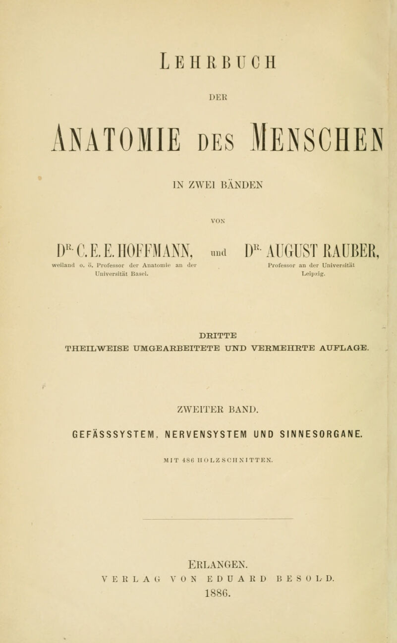 DEB Anatomie des Mensches IN ZWEI BANDEN l)1! C. E. E. HOFFM \NX, m DB AUGUST RAUBER, weiland o. ö. Professor der Anatomie an der Professor an der Universität Universität Basel. Leipzig. DRITTE THEILWEISE UMGEARBEITETE UND VERMEHRTE AUFLAGE. ZWEITER BAND. GEFÄSSSYSTEM. NERVENSYSTEM UND SINNESORGANE. MIT 486 HOLZSCHNITTEN. ERLANGEN. VERLAG VON EDUARD BESüLD, 1886.