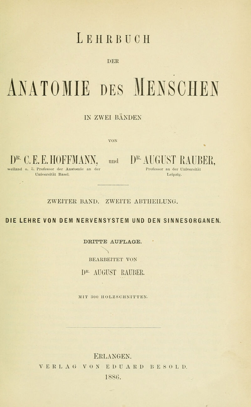 der Anatomie des Mensches IN ZWEI BANDEN VON DR C. E. £. HOFFMANN, und DK AUGUST RAUBER, weiland o. ö. Professor der Anatomie an der Professor an der Universität Universität Basel. Leipzig. ZWEITER BAND. ZWEITE ABTHEILUNG. DIE LEHRE VON DEM NERVENSYSTEM UND DEN SINNESORGANEN. DRITTE AUFLAGE. BEARBEITET VON DR- AUGUST RAUBER. MIT 300 HOLZSCHNITTEN. ERLANGEN. VERLAG VON EDUARD BESOLD. 1886.