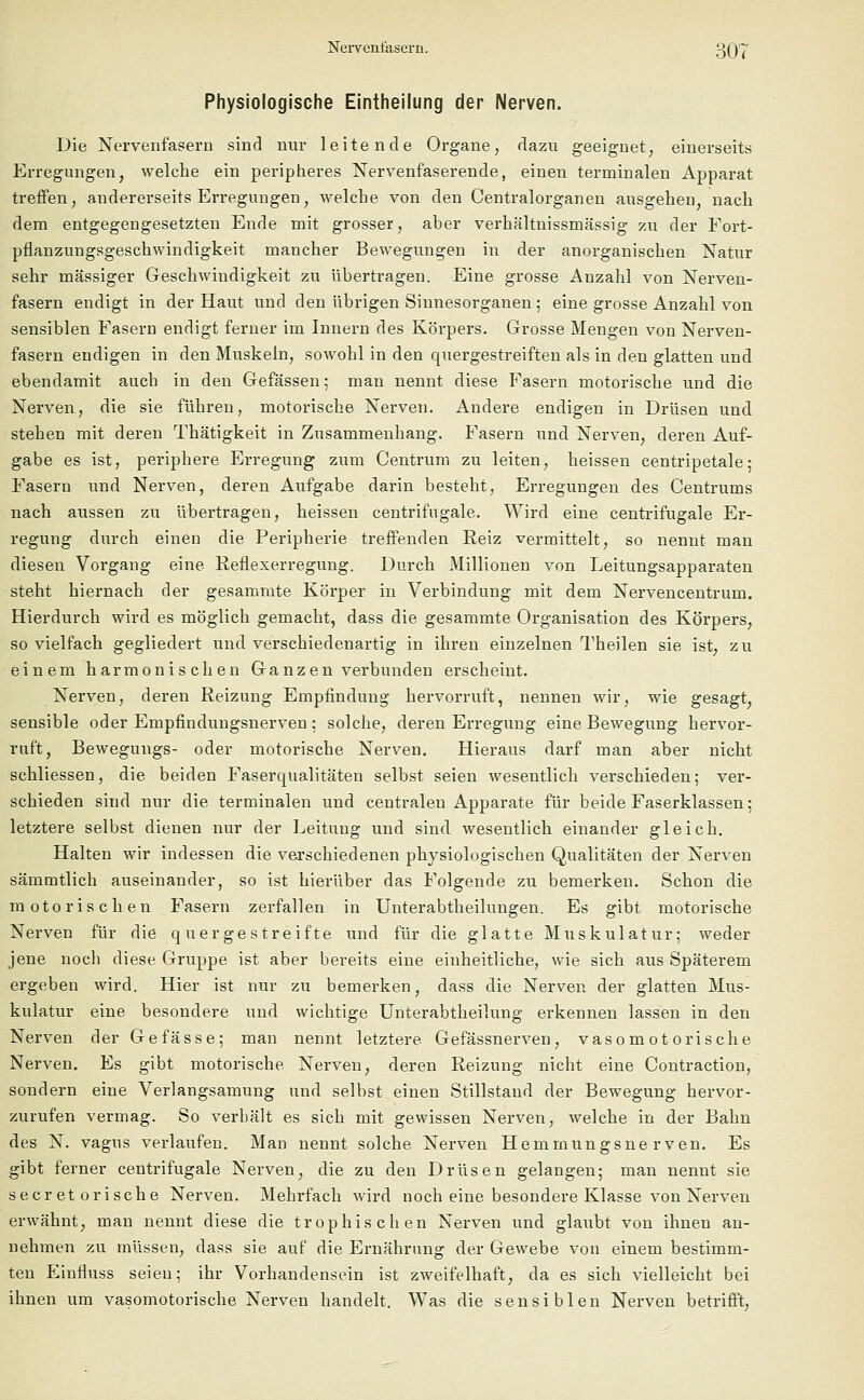Physiologische Eintheilung der Nerven. Die Nervenfasern sind nur leitende Organe, dazu geeignet, einerseits Erregungen, welche ein peripheres Nervenfaserende, einen terminalen Apparat treffen, andererseits Erregungen, welche von den Centralorganen ausgehen, nach dem entgegengesetzten Ende mit grosser, aber verhältnissmässig zu der Fort- pflanzungsgeschwindigkeit mancher Bewegungen in der anorganischen Natur sehr massiger Geschwindigkeit zu übertragen. Eine grosse Anzahl von Nerven- fasern endigt in der Haut und den übrigen Sinnesorganen ; eine grosse Anzahl von sensiblen Fasern endigt ferner im Innern des Körpers. Grosse Mengen von Nerven- fasern endigen in den Muskeln, sowohl in den quergestreiften als in den glatten und ebendamit auch in den Gefässen; man nennt diese Fasern motorische lind die Nerven, die sie führen, motorische Nerven. Andere endigen in Drüsen und stehen mit deren Thätigkeit in Zusammenhang. Fasern und Nerven, deren Auf- gabe es ist, periphere Erregung zum Centrum zu leiten, heissen centripetale; Fasern und Nerven, deren Aufgabe darin besteht, Erregungen des Centrums nach aussen zu übertragen, heissen centrifugale. Wird eine centrifugale Er- regung durch einen die Peripherie treffenden Reiz vermittelt, so nennt man diesen Vorgang eine Reflexerregung. Durch Millionen von Leitungsapparaten steht hiernach der gesammte Körper in Verbindung mit dem Nervencentrum. Hierdurch wird es möglich gemacht, dass die gesammte Organisation des Körpers, so vielfach gegliedert und verschiedenartig in ihren einzelnen Theilen sie ist, zu einem harmonischen Ga nzen verbunden erscheint. Nerven, deren Reizung Empfindung hervorruft, nennen wir, wie gesagt, sensible oder Empfinduugsnerven ; solche, deren Erregung eine Bewegung hervor- ruft, Bewegungs- oder motorische Nerven. Hieraus darf man aber nicht schliessen, die beiden Faserqualitäten selbst seien wesentlich verschieden; ver- schieden sind nur die terminalen und centralen Apparate für beide Faserklassen; letztere selbst dienen nur der Leitung und sind wesentlich einander gleich. Halten wir indessen die verschiedenen physiologischen Qualitäten der Nerven sämmtlich auseinander, so ist hierüber das Folgende zu bemerken. Schon die motorischen Fasern zerfallen in Unterabtheilungen. Es gibt motorische Nerven für die quergestreifte und für die glatte Muskulatur; weder jene noch diese Gruppe ist aber bereits eine einheitliche, wie sich aus Späterem ergeben wird. Hier ist nur zu bemerken, dass die Nerven der glatten Mus- kulatur eine besondere und wichtige Unterabtheilung erkennen lassen in den Nerven der Ge fasse; man nennt letztere Gefässnerven, vasomotorische Nerven. Es gibt motorische Nerven, deren Reizung nicht eine Contraction, sondern eine Verlangsamung und selbst einen Stillstand der Bewegung hervor- zurufen vermag. So verhält es sich mit gewissen Nerven, welche in der Bahn des N. vagus verlaufen. Man nennt solche Nerven Hemmungsnerven. Es gibt ferner centrifugale Nerven, die zu den Drüsen gelangen; man nennt sie secr et orische Nerven. Mehrfach wird noch eine besondere Klasse von Nerven erwähnt, man nennt diese die trophischen Nerven und glaubt von ihnen an- nehmen zu müssen, dass sie auf die Ernährung der Gewebe von einem bestimm- ten Einfluss seien; ihr Vorhandensein ist zweifelhaft, da es sich vielleicht bei ihnen um vasomotorische Nerven handelt. Was die sensiblen Nerven betrifft,