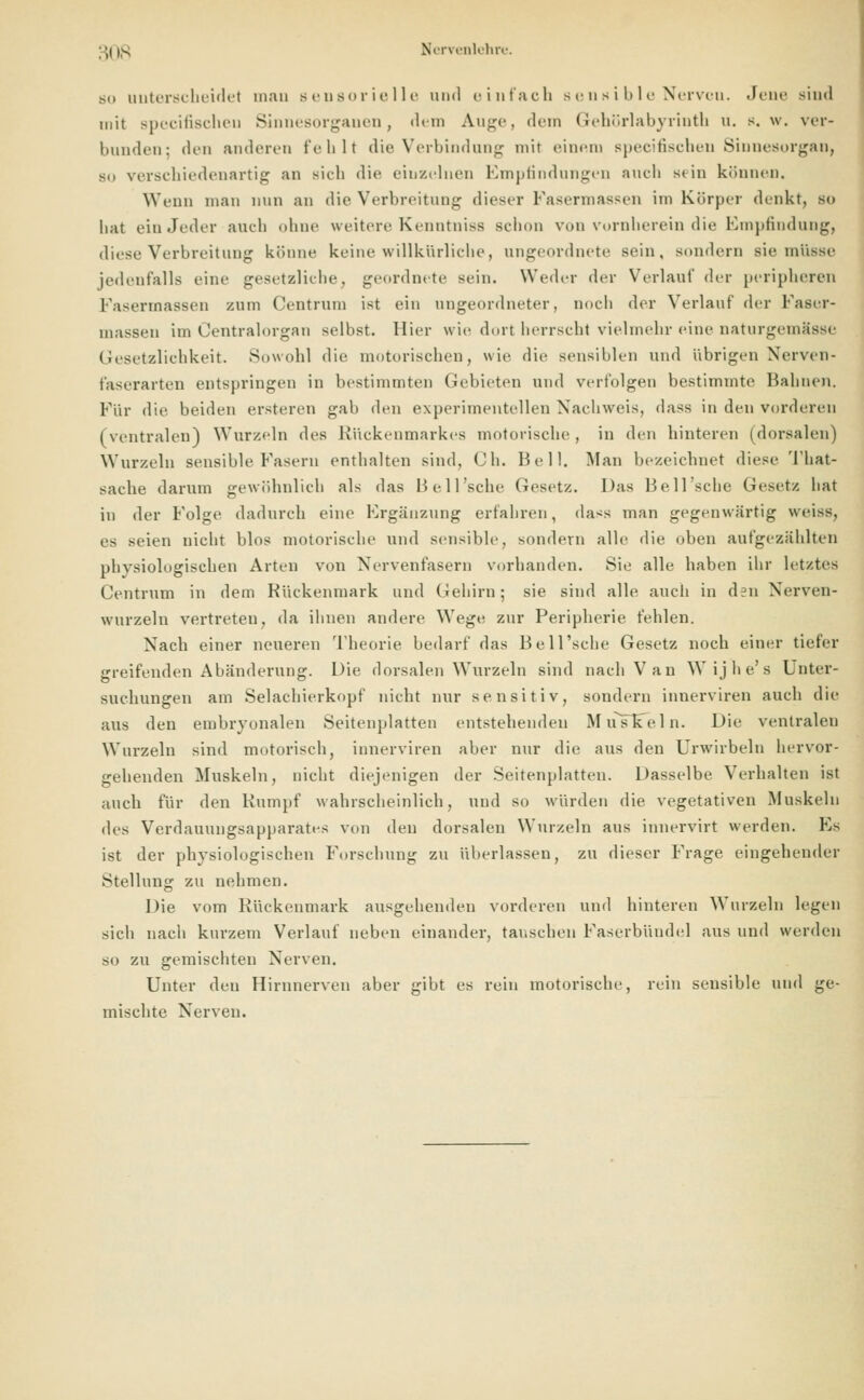 so unterscheidet man sensorielle und einfach sensible Nerveu. Jene sind mit specifischeu Sinnesorganen, dem Auge, dem Gehörlabyrintb u. s.w. ver- bunden: den anderen fehlt die Verbindung mit einem specifischeu Sinnesorgan, -.. verschiedenartig an Bich die eiuzelnen Empfindungen auch Bein können. Wenn man nun an die Verbreitung dieser Fasermassen im Körper denkt, so bat ein Joder aucb ohne weitere Kenntniss schon von vornherein die Empfindung, diese Verbreitung könne keine willkürliche, ungeordnete sein, sondern sie müsse jedenfalls eine gesetzliehe, geordnete sein. Weder der Verlauf der peripheren Fasermassen zum Centrum ist ein ungeordneter, noch der Verlauf der Faser- massen im Üentralorgan selbst, liier wie dort herrscht vielmehr eine naturgemässe Gesetzlichkeit. Sowohl die motorischen, wie die sensiblen und übrigen Nerven- faserarten entspringen in bestimmten Gebieten und verfolgen bestimmte Bahnen. Für die beiden ersteren gab den experimentellen Nachweis, dass in den vorderen (ventralen) Wurzeln des Kückenmarkes motorische, in den hinteren (dorsalen) Wurzeln sensible Fasern enthalten sind, (Jh. Bell. Man bezeichnet diese That- saclie darum gewöhnlich als das Bell'sche Gesetz. Das Bell'sehe Gesetz hat in der Folge dadurch eine Ergänzung erfahren, dass man gegenwärtig weiss, es seien nicht blos motorische und sensible, sondern alle die oben aufgezählten physiologischen Arten von Nervenfasern vorhanden. Sie alle haben ihr letztes Centrum in dem Kückenmark und Gehirn; sie sind alle auch in den Xerven- wurzeln vertreten, da ihnen andere Wege zur Peripherie fehlen. Nach einer neueren Theorie bedarf das Bell'sche Gesetz noch einer tiefer greifenden Abänderung. Die dorsalen Wurzeln sind nach Van Wijhe's Unter- suchungen am Selachierkopf nicht nur sensitiv, sondern innerviren auch die aus den embryonalen Seitenplatten entstehenden Muslfeln. Die ventraleu Wurzeln sind motorisch, innerviren aber nur die aus den Urwirbeln hervor- gehenden Muskeln, nicht diejenigen der Seitenplatten. Dasselbe Verhalten ist auch für den Rumpf wahrscheinlich, und so würden die vegetativen Muskeln des Verdauungsapparates von den dorsalen Wurzeln aus innervirt werden. Es ist der physiologischen Forschung zu überlassen, zu dieser Frage eingehender Stellung zu nehmen. Die vom Kückenmark ausgehenden vorderen und hinteren Wurzeln legen sich nach kurzem Verlauf neben einander, tauschen Faserbündel aus und werden so zu gemischten Nerven. Unter den Hirnnerven aber gibt es rein motorische, rein sensible und ge- mischte Nerven.