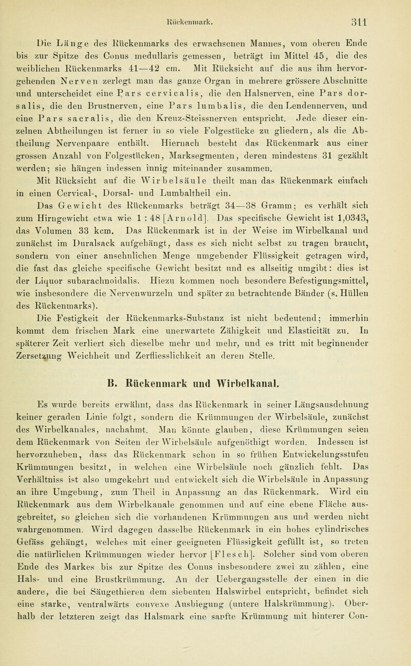 Die Länge des Rückenmarks des erwachsenen Mannes, vom oberen Ende bis zur Spitze des Conus medullaris gemessen, beträgt im Mittel 45, die des weiblichen Rückenmarks 41—42 cm. Mit Rücksicht auf die aus ihm hervor- gehenden Nerven zerlegt man das ganze Organ in mehrere grössere Abschnitte und unterscheidet eine Pars cervicalis, die den Halsnerven, eine Pars dor- salis, die den Brustnerven;, eine Pars lumbalis, die den Lendennerven, und eine Pars sacralis, die den Kreuz-Steissnerven entspricht. Jede dieser ein- zelnen Abtheilungen ist ferner in so viele Folgestücke zu gliedern, als die Ab- theilung Nervenpaare enthält. Hiernach besteht das Rückenmark aus einer grossen Anzahl von Folgestücken, Marksegmenten, deren mindestens 31 gezählt werden; sie hängen indessen innig miteinander zusammen. Mit Rücksicht auf die Wirbelsäule theilt man das Rückenmark einfach in einen Cervical-, Dorsal- und Lumbaltheil ein. Das Gewicht des Rückenmarks beträgt 34—38 Gramm; es verhält sich zum Hirngewicht etwa wie 1 : 48 [Arnold]. Das specifische Gewicht ist 1,0343, das Volumen 33 kern. Das Rückenmark ist in der Weise im Wirbelkanal und zunächst im Duralsack aufgehängt, dass es sich nicht selbst zu tragen braucht, sondern von einer ansehnlichen Menge umgebender Flüssigkeit getragen wird, die fast das gleiche specifische Gewicht besitzt und es allseitig umgibt: dies ist der Liquor subarachnoidalis. Hiezu kommen noch besondere Befestigungsmittel, wie insbesondere die Nervenwurzeln und später zu betrachtende Bänder (s. Hüllen des Rückenmarks). Die Festigkeit der Rückenmarks-Substanz ist nicht bedeutend; immerhin kommt dem frischen Mark eine unerwartete Zähigkeit und Elasticität zu. In späterer Zeit verliert sich dieselbe mehr und mehr, und es tritt mit beginnender Zersetzung Weichheit und Zerfliesslichkeit an deren Stelle. B. Rückenmark und Wirbelkanal. Es wurde bereits erwähnt, dass das Rückenmark in seiner Längsausdehnung keiner geraden Linie folgt, sondern die Krümmungen der Wirbelsäule, zunächst des Wirbelkanales, nachahmt. Man könnte glauben, diese Krümmungen seien dem Rückenmark von Seiten der Wirbelsäule aufgenöthigt worden. Indessen ist hervorzuheben, dass das Rückenmark schon in so frühen Entwickelungsstufen Krümmungen besitzt, in welchen eine Wirbelsäule noch gänzlich fehlt. Das Verhältniss ist also umgekehrt und entwickelt sich die Wirbelsäule in Anpassung an ihre Umgebung, zum Theil in Anpassung an das Rückenmark. Wird ein Rückenmark aus dem Wirbelkanale genommen und auf eine ebene Fläche aus- gebreitet, so gleichen sich die vorhandenen Krümmungen aus und werden nicht wahrgenommen. Wird dagegen dasselbe Rückenmark in ein hohes cylindrisches Gefäss gehängt, welches mit einer geeigneten Flüssigkeit gefüllt ist, so treten die natürlichen Krümmungen wieder hervor [Flesch]. Solcher sind vom oberen Ende des Markes bis zur Spitze des Conus insbesondere zwei zu zählen, eine Hals- und eine Brustkrümmung. An der Uebergangsstelle der einen in die andere, die bei Säugethieren dem siebenten Halswirbel entspricht, befindet sich eine starke, ventralwärts couvexe Ausbiegung (untere Halskrümmung). Ober- halb der letzteren zeigt das Halsmark eine sanfte Krümmung mit hinterer Con-