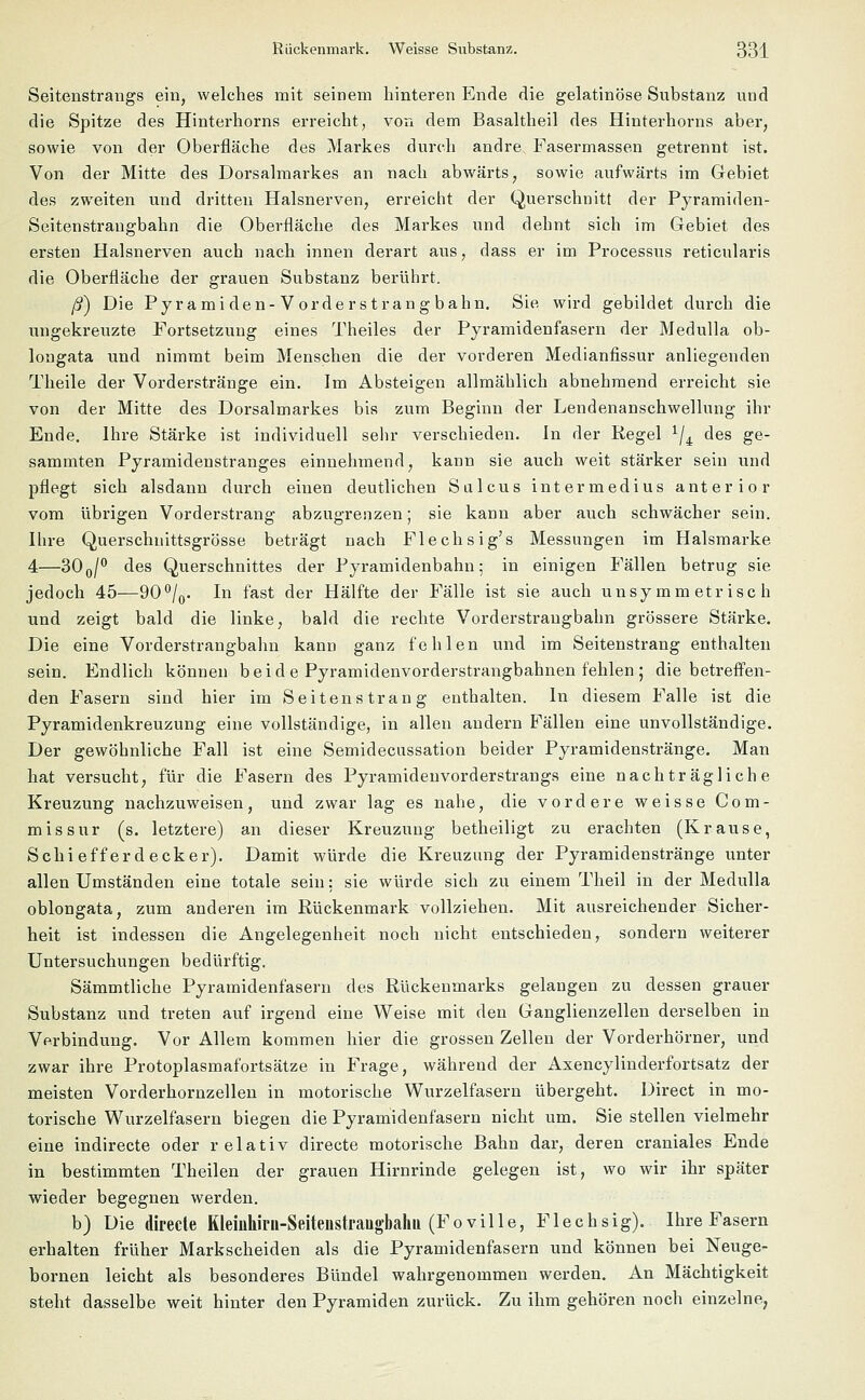 Seitenstrangs ein, welches mit seinem hinteren Ende die gelatinöse Substanz und die Spitze des Hinterhorns erreicht, von dem Basaltheil des Hinterhorns aber, sowie von der Oberfläche des Markes durch andre Fasermassen getrennt ist. Von der Mitte des Dorsalmarkes an nach abwärts, sowie aufwärts im Gebiet des zweiten und dritten Halsnerven, erreicht der Querschnitt der Pyramiden- Seitenstrangbahn die Oberfläche des Markes und dehnt sich im Gebiet des ersten Halsnerven auch nach innen derart aus, dass er im Processus reticularis die Oberfläche der grauen Substanz berührt. ß) Die Pyramiden-Vorderstrangbahn. Sie wird gebildet durch die ungekreuzte Portsetzung eines Theiles der Pyramidenfasern der Medulla ob- longata und nimmt beim Menschen die der vorderen Medianfissur anliegenden Theile der Vorderstränge ein. Im Absteigen allmählich abnehmend erreicht sie von der Mitte des Dorsalmarkes bis zum Beginn der Lendenanschwellung ihr Ende. Ihre Stärke ist individuell sehr verschieden. In der Regel x/4 des ge- sammten Pyramidenstranges einnehmend, kann sie auch weit stärker sein und pflegt sich alsdann durch einen deutlichen Sülcus intermedius anterior vom übrigen Vorderstrang abzugrenzen; sie kann aber auch schwächer sein. Ihre Querschnittsgrösse beträgt nach Flechsig's Messungen im Halsmarke 4—300/° des Querschnittes der Pyramidenbahn; in einigen Fällen betrug sie jedoch 45—90°/0. In fast der Hälfte der Fälle ist sie auch unsymmetrisch und zeigt bald die linke, bald die rechte Vorderstraugbahn grössere Stärke. Die eine Vorderstrangbahn kann ganz fehlen und im Seitenstrang enthalten sein. Endlich können b ei d e Pyramidenvorderstrangbahnen fehlen ; diebetreffen- den Fasern sind hier im Seitenstrang enthalten. In diesem Falle ist die Pyramidenkreuzung eine vollständige, in allen andern Fällen eine unvollständige. Der gewöhnliche Fall ist eine Semidecussation beider Pyramidenstränge. Man hat versucht, für die Fasern des Pyramidenvorderstrangs eine nachträgliche Kreuzung nachzuweisen, und zwar lag es nahe, die vordere weisse Com- missur (s. letztere) an dieser Kreuzung betheiligt zu erachten (Krause, Schiefferdecker). Damit würde die Kreuzung der Pyramidenstränge unter allen Umständen eine totale sein: sie würde sich zu einem Theil in der Medulla oblongata, zum anderen im Rückenmark vollziehen. Mit ausreichender Sicher- heit ist indessen die Angelegenheit noch nicht entschieden, sondern weiterer Untersuchungen bedürftig. Sämmtliche Pyramidenfasern des Rückenmarks gelangen zu dessen grauer Substanz und treten auf irgend eine Weise mit den Ganglienzellen derselben in Verbindung. Vor Allem kommen hier die grossen Zellen der Vorderhörner, und zwar ihre Protoplasmafortsätze in Frage, während der Axencylinderfortsatz der meisten Vorderhornzellen in motorische Wurzelfasern übergeht. Direct in mo- torische Wurzelfasern biegen die Pyramidenfasern nicht um. Sie stellen vielmehr eine indirecte oder relativ directe motorische Bahn dar, deren craniales Ende in bestimmten Theilen der grauen Hirnrinde gelegen ist, wo wir ihr später wieder begegnen werden. b) Die direcle Kleinhirii-Seitenstraugbahu (Foville, Flechsig). Ihre Fasern erhalten früher Markscheiden als die Pyramidenfasern und können bei Neuge- bornen leicht als besonderes Bündel wahrgenommen werden. An Mächtigkeit steht dasselbe weit hinter den Pyramiden zurück. Zu ihm gehören noch einzelne,
