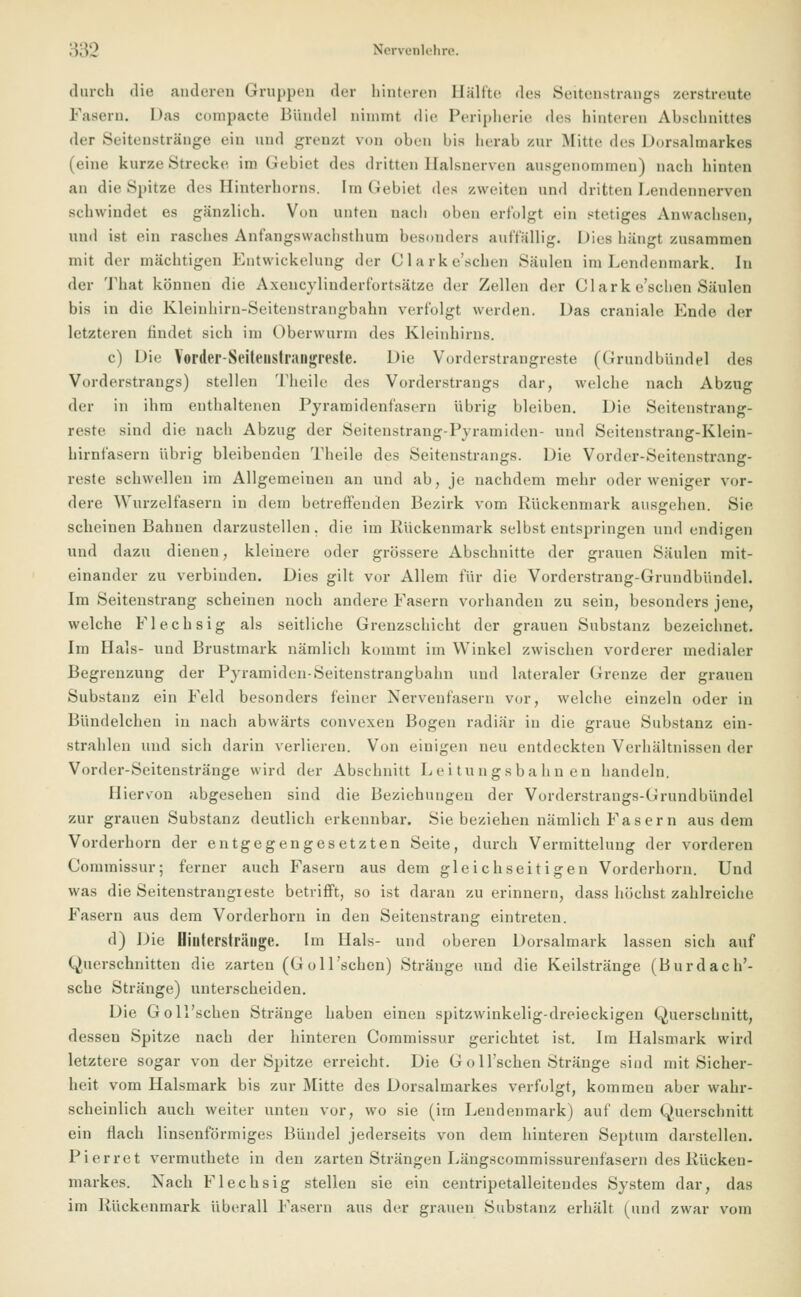 durch die anderen Gruppen der hinteren Haltte des Seitenstranga zerstreute Fasern. Das compacte Bündel nimmt die Peripherie des hinteren Abschnittes der Seitenstränge ein und grenat von oben bis herab zur Mitte des Dorsalmarkes (eine kurze Strecke im Gebiet des dritten Halsnerven ausgenommen) nach hinten an die Spitze des Binterhorns, im Gebiet des /.weiten und dritten Lendennerven schwindet es gänzlich. Von unten nach oben erfolgt ein stetiges Anwachsen, und ist ein rasches Anfangswachsthum besonders auffällig. Dies hängt zusammen mit der mächtigen Entwickelung der Clarke'schen Säulen im Lendenmark. In der That können die Axencylinderfortsätze der Zellen der Clark e'schen Saiden bis in die Kleinhirn-Seitenstrangbahn verfolgt werden. Das craniale Ende der letzteren findet sich im Oberwurm des Kleinhirns. c) Die Yorder-Seiteiistrangreste. Die Vorderstrangreste (Grundbündel des Vorderstrangs) stellen Theile des Vorderstrangs dar, welche nach Abzug der in ihm enthaltenen Pyramidenfasern übrig bleiben. Die Seitenstrang- reste sind die nach Abzug der Seitenstrang-Pyramiden- und Seitenstrang-Klein- hirnfasern übrig bleibenden Theile des Seitenstrangs. Die Vorder-Seitenstrang- reste schwellen im Allgemeinen an und ab, je nachdem mehr oder weniger vor- dere Wurzelfasern in dem betreffenden Bezirk vom Kückenmark ausgehen. Sie scheinen Bahnen darzustellen, die im Kückenmark selbst entspringen und endigen und dazu dienen, kleinere oder grössere Abschnitte der grauen Säulen mit- einander zu verbinden. Dies gilt vor Allem für die Vorderstrang-Grundbündel. Im Seitenstrang scheinen noch andere Fasern vorhanden zu sein, besonders jene, welche Flechsig als seitliche Grenzschicht der grauen Substanz bezeichnet. Im Hals- und Brustmark nämlich kommt im Winkel zwischen vorderer medialer Begrenzung der Pyramiden-Seitenstrangbahn und lateraler Grenze der grauen Substanz ein Feld besonders feiner Nervenfasern vor, welche einzeln oder in Bündelchen in nach abwärts convexen Bogen radiär in die graue Substanz ein- strahlen und sich darin verlieren. Von einigen neu entdeckten Verhältnissen der Vorder-Seitenstränge wird der Abschnitt Leitungsbahnen handeln. Hiervon abgesehen sind die Beziehungen der Vorderstrangs-Crundbündel zur grauen Substanz deutlich erkennbar. Sie beziehen nämlich Fasern aus dem Vorderhorn der entgegengesetzten Seite, durch Vermittelung der vorderen Commissur; ferner auch Fasern aus dem gleichseitigen Vorderhorn. Und was die Seitenstrangreste betrifft, so ist daran zu erinnern, dass höchst zahlreiche Fasern aus dem Vorderhorn in den Seitenstrang eintreten. d) Die Biuterslränge. Im Hals- und oberen Dorsalmark lassen sich auf Querschnitten die zarten (Goll'schen) Stränge und die Keilstränge (Burdach'- sche Stränge) unterscheiden. Die Goll'schen Stränge haben einen spitzwinkelig-dreieckigen Querschnitt, dessen Spitze nach der hinteren Commissur gerichtet ist. Im Halsmark wird letztere sogar von der Spitze erreicht. Die G o ll'schen Stränge sind mit Sicher- heit vom Halsmark bis zur Mitte des Dorsalmarkes verfolgt, kommen aber wahr- scheinlich auch weiter unten vor, wo sie (im Lendenmark) auf dem Querschnitt ein flach linsenförmiges Bündel jederseits von dem hinteren Septum darstellen. Pierret vermuthete in den zarten Strängen Längscommissurenfasern des Kücken- markes. Nach Flechsig stellen sie ein centripetalleitendes System dar, das im Kückenmark überall Fasern aus der grauen Substanz erhält (und zwar vom
