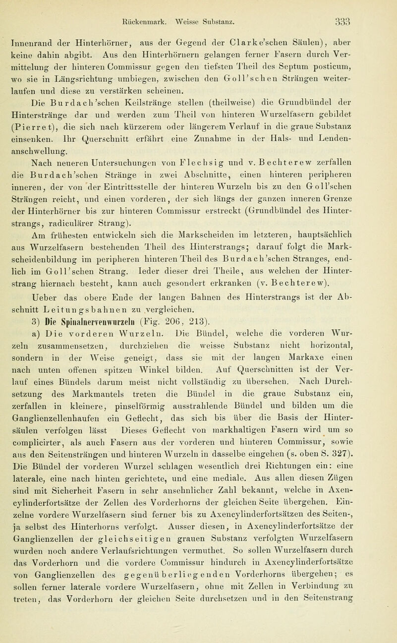 Innenrand der Hinterbörner, aus der Gegend der Clarke'schen Säulen), aber keine dahin abgibt. Aus den Hinterhörnern gelangen ferner Fasern durch Ver- mittelung der hinteren Commissur gegen den tiefsten Theil des Septum posticum, wo sie in Längsrichtung umbiegen, zwischen den Go 11'sehen Strängen weiter- laufen und diese zu verstärken scheinen. Die Bu rdach'sehen Keilstränge stellen (theilweise) die Grundbündel der Hinterstränge dar und werden zum Theil von hinteren Wurzelfasern gebildet (Pierret), die sich nach kürzerem oder längerem Verlauf in die graue Substanz einsenken. Ihr Querschnitt erfährt eine Zunahme in der Hals- und Lenden- anschwellung. Nach neueren Untersuchungen von Flechsig und V.Bechterew zerfallen die Burdach'schen Stränge in zwei Abschnitte, einen hinteren peripheren inneren, der von der Eintrittsstelle der hinteren Wurzeln bis zu den Goll'schen Strängen reicht, und einen vorderen, der sich längs der ganzen inneren Grenze der Hinterhörner bis zur hinteren Commissur erstreckt (Grundbündel des Hinter- strangs, radiculärer Strang). Am frühesten entwickeln sich die Markscheiden im letzteren, hauptsächlich aus Wurzelfasern bestehenden Theil des Hinterstrangs; darauf folgt die Mark- scheidenbildung im peripheren hinteren Theil des Burdach'schen Stranges, end- lich im Goll'schen Strang. Ieder dieser drei Theile, aus welchen der Hinter- strang hiernach besteht, kann auch gesondert erkranken (v. B echtere w). Ueber das obere Ende der langen Bahnen des Hinterstrangs ist der Ab- schnitt Leitungsbahnen zu vergleichen. 3) Die Spinalnervenwiirzelu (Fig. 206, 213). a) Die vorderen Wurzeln. Die Bündel, welche die vorderen Wur- zeln zusammensetzen, durchziehen die weisse Substanz nicht horizontal, sondern in der Weise geneigt, dass sie mit der langen Markaxe einen nach unten offenen spitzen Winkel bilden. Auf Querschnitten ist der Ver- lauf eines Bündels darum meist nicht vollständig zu übersehen. Nach Durch- setzung des Markmantels treten die Bündel in die graue Substanz ein, zerfallen in kleinere, pinselförmig ausstrahlende Bündel und bilden um die Ganglienzellenhaufen ein Geflecht, das sich bis über die Basis der Hinter- säulen verfolgen lässt Dieses Geflecht von markhaltigen Fasern wird um so complicirter, als auch Fasern aus der vorderen und hinteren Commissur, sowie aus den Seitensträngen und hinteren Wurzeln in dasselbe eingehen (s. oben S. 327). Die Bündel der vorderen Wurzel schlagen wesentlich drei Richtungen ein: eine laterale, eine nach hinten gerichtete, und eine mediale. Aus allen diesen Zügen sind mit Sicherheit Fasern in sehr ansehnlicher Zahl bekannt, welche in Axen- cylinderfortsätze der Zellen des Vorderhorns der gleichen Seite übergehen. Ein- zelne vordere Wurzelfasern sind ferner bis zu Axencylinderfortsätzen des Seiten-, ja selbst des Hinterhorns verfolgt. Ausser diesen, in Axencylinderfortsätze der Ganglienzellen der gleichseitigen grauen Substanz verfolgten Wurzelfasern wurden noch andere Verlaufsrichtungen vermuthet. So sollen Wurzelfasern durch das Vorderhorn und die vordere Commissur hindurch in Axencylinderfortsätze von Ganglienzellen des gegenüberliegenden Vorderhorns übergehen; es sollen ferner laterale vordere Wurzelfasern, ohne mit Zellen in Verbindung zu treten, das Vorderhorn der gleichen Seite durchsetzen und in den Seitenstrang