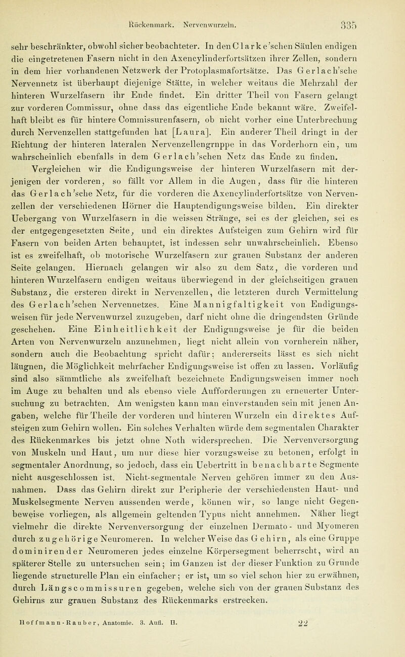 sehr beschränkter, obwohl sicher beobachteter. In denC lark e'schen Säulen endigen die eingetretenen Fasern nicht in den Axencylinderfortsätzen ihrer Zellen, sondern in dem hier vorhandenen Netzwerk der Protoplasmafortsätze. Das Gerlach'sche Nervennetz ist überhaupt diejenige Stätte, in welcher weitaus die Mehrzahl der hinteren Wurzelfasern ihr Ende findet. Ein dritter Theil von Fasern gelangt zur vorderen Commissur, ohne dass das eigentliche Ende bekannt wäre. Zweifel- haft bleibt es für hintere Commissurenfasern, ob nicht vorher eine Unterbrechung durch Nervenzellen stattgefunden hat [Laura]. Ein anderer Theil dringt in der Richtung der hinteren lateralen Nervenzellengrnppe in das Vorderhorn ein, um wahrscheinlich ebenfalls in dem G er 1 ach'sehen Netz das Ende zu finden. Vergleichen wir die Endigungsweise der hinteren Wurzelfasern mit der- jenigen der vorderen, so fällt vor Allem in die Augen, dass für die hinteren das Ger 1 ach'sehe Netz, für die vorderen die Axencylinderfortsätze von Nerven- zellen der verschiedenen Hörner die Hauptendigungsweise bilden. Ein direkter Uebergang von Wurzelfasern in die weissen Stränge, sei es der gleichen, sei es der entgegengesetzten Seite; und ein direktes Aufsteigen zum Gehirn wird für Fasern von beiden Arten behauptet, ist indessen sehr unwahrscheinlich. Ebenso ist es zweifelhaft, ob motorische Wurzelfasern zur grauen Substanz der anderen Seite gelangen. Hiernach gelangen wir also zu dem Satz, die vorderen und hinteren Wurzelfasern endigen weitaus überwiegend in der gleichseitigen grauen Substanz, die ersteren direkt in Nervenzellen, die letzteren durch Vermittelung des Gerl ach'sehen Nervennetzes. Eine Mannigfaltigkeit von Endigungs- weisen für jede Nervenwurzel zuzugeben, darf nicht ohne die dringendsten Gründe geschehen. Eine Einheitlichkeit der Endigungsweise je für die beiden Arten von Nervenwurzeln anzunehmen, liegt nicht allein von vornherein näher, sondern auch die Beobachtung spricht dafür; andererseits lässt es sich nicht läugnen, die Möglichkeit mehrfacher Endigungsweise ist offen zu lassen. Vorläufig sind also sämmtliche als zweifelhaft bezeichnete Endigungsweisen immer noch im Auge zu behalten und als ebenso viele Aufforderungen zu erneuerter Unter- suchung zu betrachten. Am wenigsten kann man einverstanden sein mit jenen An- gaben, welche für Theile der vorderen und hinteren Wurzeln ein direktes Auf- steigen zum Gehirn wollen. Ein solches Verhalten würde dem segmentalen Charakter des Rückenmarkes bis jetzt ohne Noth widersprechen. Die Nervenversorgung von Muskeln und Haut, um nur diese hier vorzugsweise zu betonen, erfolgt in segmentaler Anordnung, so jedoch, dass ein Uebertritt in benachbarte Segmente nicht ausgeschlossen ist. Nicht-segmentale Nerven gehören immer zu den Aus- nahmen. Dass das Gehirn direkt zur Peripherie der verschiedensten Haut- und Muskelsegmente Nerven aussenden werde, können wir, so lange nicht Gegen- beweise vorliegen, als allgemein geltenden Typus nicht annehmen. Näher liegt vielmehr die direkte Nervenversorgung der einzelnen Dermato - und Myomeren durch zugeh örige Neuromeren. In welcher Weise das G eh im, als eine Gruppe dominirender Neuromeren jedes einzelne Körpersegment beherrscht, wird an späterer Stelle zu untersuchen sein; im Ganzen ist der dieser Funktion zu Grunde liegende structurelle Plan ein einfacher; er ist, um so viel schon hier zu erwähnen, durch Längscommissuren gegeben, welche sich von der grauen Substanz des Gehirns zur grauen Substanz des Rückenmarks erstrecken. Hof fm ann - Rauber, Anatomie. 3. Aufl. D. 22