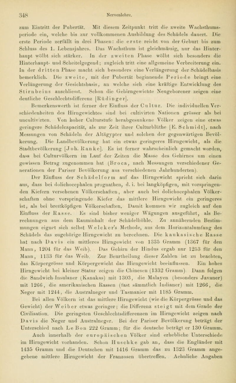 /.um Eintritt der Pubertät. Mit diesem Zeitpunkt tritt die /.weite Wachsthums- periode ein, welche bis zur vollkommenen Ausbildung des Schädels dauert. Die erste Periode zerfallt in drei Phasen: die erste reicht von der Geburt l>is zum Schluss des 1. Lebensjahres. Das Wachsthum ist gleichmässig, nur das Hinter- haupt wölbt Bich stärker. In der zweiten Phase wölbt sich besonders die Hinterhaupt- und Scheitelgegend; zugleich tritt eine allgemeine Verbreiterung ein. In der dritten Phase macht sich besonders eine Verlängerung der Schädelbasis bemerklich. Die zweite, mit der Pubertät beginnende Periode bringt eine Verlängerung der Gesichtsbasis, an welche sich eine kräftige Entwicklung des Stirnbeins anschliesst. Schon die Gehirngewicbte Neugeborener zeigen eine deutliche Geschlechtsdifferenz [Kü dinger]. Bemerkenswert!) ist ferner der Einfluss der Cnltur. Die individuellen Ver- schiedenheiten des Hirngewichtes sind bei cultivirten Nationen grösser als bei uncultivirten. Von hoher Culturstufe herabgesunkene Völker zeigen eine etwas geringere Schädelcapacität, als zur Zeit ihrer Culturblüthe [E.Schmidt], nach Messungen von Schädeln der Altägypter und solchen der gegenwärtigen Bevöl- kerung. Die Landbevölkerung bat ein etwas geringeres Hirngewicht, als die Stadtbevölkerung [Job. lianke]. Es ist ferner wahrscheinlich gemacht worden, dass bei Culturvölkern im Lauf der Zeiten die Masse des Gehirnes um einen gewissen Betrag zugenommen hat (Broca, nach Messungen verschiedener (Je- nerationen der Pariser Bevölkerung aus verschiedenen Jahrhunderten). Der Einfluss der Schädel form auf das Hirngewicht spricht sich darin aus, dass bei dolichocephalen prognathen, d. i. bei langköpfigen, mit vorspringen- den Kiefern versehenen Völkerschaften, aber auch bei dolicbocephalen Völker- schaften ohne vorspringende Kiefer das mittlere Hirngewicht ein geringeres ist, als bei breitköptigen Völkerschaften. Damit kommen wir zugleich auf den Einfluss der Rasse. Es sind bisher weniger Wägungen ausgeführt, als Be- rechnungen aus dem Rauminhalt der Schädelhöhle. Zu annähernden Bestim- mungen eignet sich selbst Welcker's Methode, aus dem Horizontalumfang des Schädels das zugehörige Hirngewicht zu berechnen. Die kaukasische Rasse hat nach Davis ein mittleres Hirngewicht von 1335 Gramm (1367 für den Mann, 1204 für das Weib). Das Gehirn der Hindus ergab nur 1253 für den Mann, 1133 für das Weib. Zur Beurtheilung dieser Zahlen ist zu beacliten, das Körpergrösse und Körpergewicht das Hirngewicht beeinflussen. Ein hohes Hirngewicht bei kleiner Statur zeigen die Chinesin (1332 Gramm) Dann folgen die Sandwich-Insulaner ^Kanakas) mit 1303, die Malayen (besonders Javaner) mit 1266, die amerikanischen Rassen (fast sämmtlich Indianer) mit 1266, die Neger mit 1244, die Australneger und Tasmanier mit 1185 Gramm. Bei allen Völkern ist das mittlere Hirngewicht (wie die Körpergrösse und das Gewicht) der Weiber etwas geringer; die Differenz steigt mit dem Grade der Civilisation. Die geringsten Geschlechtsdifferenzen im Hirngewicht zeigen nach Davis die Neger und Australneger. Bei der Pariser Bevölkerung beträgt der Unterschied nach Le Bon 222 Gramm; für die deutsche beträgt er 130 Gramm. Auch innerhalb der europäischen Völker sind erhebliche Unterschiede im Hirngewicht vorhanden. Schon Huschke gab an, dass die Engländer mit 1435 Gramm und die Deutschen mit 1416 Gramm das zu 1323 Gramm ange- gebene mittlere Hirngewicht der Franzosen übertreffen. Aehnliche Angaben