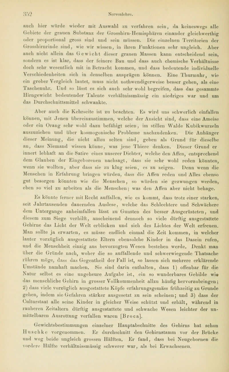 auch hier würde wieder mit Auswald zu verfahren sein, da keineswegs alle Gebiete der grauen Substanz der Grosshirn-Hemisphären einander gleichwertig «.der proportional gross sind und sein müssen. Die einzelnen Territorien der Grosshirnrinde sind, wie wir wissen, in ihren Funktionen sehr ungleich. Aber .imh nicht allein das Gewicht dieser grauen Massen kann entscheidend sein, sondern es ist klar, dass der feinere Bau und dass auch chemische Verhältnisse doch sehr wesentlich mit in Betracht kommen, und dass bedeutende individuelle Verschiedenheiten sich in denselben ausprägen können. Eine Thurrnuhr, wie rin grober Vergleich lautet, muss nicht notwendigerweise besser gehen, als eine Taschenuhr. Und so lässt es sich auch sehr wohl begreifen, dass das gesammte Ilirngewicht bedeutender Talente verhältnissmässig ein niedriges war und um das Durchschnittsmittel schwankte. Aber auch die Kehrseite ist zu beachten. Es wird uns schwerlich einfallen können, mit Jenen übereinzustimmen, welche der Ansicht sind, dass eine Ameise oder ein Orang sehr wohl dazu befähigt seien, im stillen Walde Kubikwurzeln auszuziehen und über kosmogonische Probleme nachzudenken. Die Anhänger dieser Meinung, die nicht allzu selten sind, geben als Grund für dieselbe an, dass Niemand wissen könne, was jene Thiere denken. Dieser Grund er innert lebhaft an die Satire eines unserer Dichter, welche den Affen, entsprechend dem Glauben der Eingeborenen nachsagt, dass sie sehr wohl reden könnten, wenn sie wollten, aber dass sie zu klug seien, es zu zeigen. Denn wenn die Menschen in Erfahrung bringen würden, dass die Affen reden und Alles ebenso gut besorgen könnten wie die Menschen, so würden sie gezwungen werden, eben so viel zu arbeiten als die Menschen; was den Affen aber nicht behage. Es könnte ferner mit Recht auffallen, wie es kommt, dass trotz einer starken, seit Jahrtausenden dauernden Auslese, welche das Schlechtere und Schwächere dem Untergange anheimfallen lässt zu Gunsten des besser Ausgerüsteten, und diesem zum Siege verhilft, anscheinend dennoch so viele dürftig ausgestattete Gehirne das Licht der Welt erblicken und sich des Lichtes der Welt erfreuen. Man sollte ja erwarten, es müsse endlich einmal die Zeit kommen, in welcher lauter vorzüglich ausgestattete Eltern ebensolche Kinder in das Dasein rufen, und die Menschheit einzig aus bevorzugten Wesen bestehen werde. Denkt man über die Gründe nach, woher die so auffallende und schwerwiegende Thatsache rühren möge, dass das Gegentheil der Fall ist, so lassen sich mehrere erklärende Umstände namhaft machen. Sie sind darin enthalten, dass 1) offenbar für die Natur selbst es eine ungeheure Aufgabe ist, ein so wunderbares Gebilde, wie das menschliche Gehirn in grosser Vollkommenheit allzu häufig hervorzubringen; 2) dass viele vorzüglich ausgestattete Köpfe erfahrungsgemäss frühzeitig zu Grunde gehen, indem sie Gefahren stärker ausgesetzt zu sein scheinen; und 3) dass der Culturstaat alle seine Kinder in gleicher Weise schlitzt und erhält, während in rauheren Zeitaltern dürftig ausgestattete und schwache Wesen leichter der un- mittelbaren Ausrottung verfallen waren [Broca]. Gewichtsbestimmungen einzelner Hauptabschnitte des Gehirns hat schon Huschke vorgenommen. Er durchschnitt den Gehirnstamm vor der Brücke und wog beide ungleich grossen Hälften. Er fand, dass bei Neugebornen die vordere Hälfte verhältnissmässig schwerer war, als bei Erwachsenen.