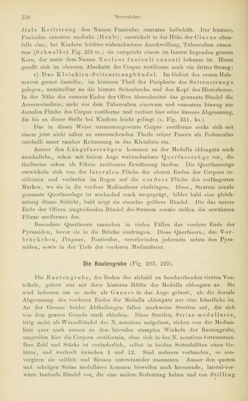 ;'):),s Ncrvenlchre. diale Keilstrang den Namen Puniculus cuneatns beibehält, her letztere, Puniculus euneatus medialis (Heule), entwickelt in der Höhe der Clav ae eben« falls eine, bei Kindern leichter wahrnehmbare Anschwellung, Tuberculum eunea- tnm (Schwalbe) Fig. 251 tc; sie entspricht einem im Innern liegenden grauen Kern, der unter dem Namen Nucleus funiculi euneati bekannt ist. Hiezu gesellt sieh im obersten Abschnitt des Corpus restiforme noch ein dritter Strang: c) Das K 1 e i n h im -Sei tenstr angb und el. Im Gebiet des ersten Hals- nerven grenzt dasselbe, im hinteren Theil der Peripherie des Seitenstrange gelegen, unmittelbar an die hintere Seitenfurche und den Kopf des Hinterhorns. In der Nähe des unteren Endes der Olive überschreitet das genannte Bündel die Accessoriuslinie, zieht vor dem Tuberculum cinereum und euneatum hinweg zur dorsalen Fläche des Corpus restiforme und verliert hier seine äussere Abgrenzung, die bis zu dieser Stelle bei Kindern leicht gelingt (s. Fig. 251, ks.). Das in dieser Weise zusammengesetzte Corpus restiforme senkt sich mit einem jetzt nicht näher zu untersuchenden Theile seiner Fasern als Pedunculus cerebelli unter rascher Krümmung in das Kleinhirn ein. Ausser den Län gsfaserzügen kommen an der Medulla oblongata auch ansehnliche, schon mit freiem Auge wahrnehmbare Querfaserzüge vor, die theilweise schon als Fibrae areiformes Erwähnung fanden. Die Querfaserzüge entwickeln sich von der lateralen Fläche der oberen Enden der Corpora re- Stiformia und verlaufen im Bogen auf die vordere Fläche des verlängerten Markes, wo sie in die vordere Medianfissur eindringen. Diese, Stratum zonale genannte Querfaserlage ist wechselnd stark ausgeprägt, bildet bald eine gleich- massig dünne Schicht, bald zeigt sie einzelne gröbere Bündel. Die das untere Ende der Oliven .umgreifenden Bündel des Stratum zonale stellen die erwähnten Fibrae areiformes dar. Besondere Querfasern umziehen in vielen Fällen das vordere Ende der Pyramiden, bevor sie in die Brücke eindringen. Diese Querfasern, das Vor- brückchen, ProponS, Ponticulus, verschwinden jederseits neben den Pyra- miden, sowie, in der Tiefe der vorderen Medianfissur. Die Rautengrube (Fig. 223, 225). Die Kauten grübe, der Boden des alsbald zu beschreibenden vierten Ven- trikels, gehört nur mit ihrer hinteren Hälfte der Medulla oblongata an. Sie wird indessen um so mehr als Ganzes in das Auge gefasst, als die dorsale Abgrenzung des vorderen Endes der Medulla oblongata nur eine künstliche ist. An der Grenze beider Abtheilungen fallen markweise Streifen auf, die sich von dem grauen Grunde stark abheben. Diese Streifen, Striae medulläres, irrig ineist als Wurzelbündel des N. acusticus aufgefasst, ziehen von der Median- linie quer nach aussen zu den lateralen stumpfen Winkeln der Kautengrube, umgreifen hier die Corpora restiformia, ohne sich in den N. acusticus fortzusetzen. Ihre Zahl und Stärke ist veränderlich, selbst in beiden Seitenhälften eines Ge- hirns, und wechselt zwischen 1 und 12. Sind mehrere vorhanden, so con- vergiren sie seitlich und fliessen untereinander zusammen. Ausser den queren und schrägen Striae medulläres kommen bisweilen auch kreuzende, lateral-vor- wärts laufende Bündel vor, die eine andere Bedeutung haben und von Stilling