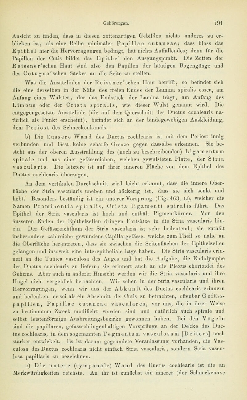 Ansicht zu finden, dass in diesen zottenartigen Gebilden nichts anderes zu er- blicken ist, als eine Reihe minimaler Papulae cutaneae; dass bloss das Epithel hier die Hervorragungen bedingt, hat nichts Auffallendes; denn für die Papillen der Cutis bildet das Epithel den Ausgangspunkt. Die Zotten der Reissner'schen Haut sind also den Papillen der häutigen Bogengänge und des Cotugno'sehen Sackes an die Seite zu stellen. Was die Ansatzlinien der Reissner'schen Haut betrifft, so befindet sich die eine derselben in der Nähe des freien Endes der Lamina spiralis ossea, am Anfang eines Wulstes, der das Endstück der Lamina trägt, am Anfang des Limbus oder der Crista spiralis, wie dieser Wulst genannt wird. Die entgegengesetzte Ansatzlinie (die auf dem Querschnitt des Ductus cochlearis na- türlich als Punkt erscheint), befindet sich an der bindegewebigen Auskleidung, dem Periost des Schneckenkanals. b) Die äussere Wand des Ductus cochlearis ist mit dem Periost innig verbunden und lässt keine scharfe Grenze gegen dasselbe erkennen. Sie be- steht aus der oberen Ausstrahlung des (noch zu beschreibenden) Ligamentum spiralc und aus einer gefässreichen, weichen gewulsteten Platte, der Stria vascularis. Die letztere ist auf ihrer inneren Fläche von dem Epithel des Ductus cochlearis überzogen. An dem vertikalen Durchschnitt wird leicht erkannt, dass die innere Ober- fläche der Stria vascularis uneben und höckerig ist, dass sie sich senkt und hebt. Besonders beständig ist ein unterer Vorsprung (Fig. 463, 12), welcher die Namen Prominentia spiralis, Crista ligamenti spiralis führt. Das Epithel der Stria vascularis ist hoch und enthält Pigmentkörner. Von den äusseren Enden der Epithelzellen dringen Fortsätze in die Stria vascularis hin- ein. Der Gefässreichthum der Stria vascularis ist sehr bedeutend; sie enthält insbesondere zahlreiche gewundene Capillargefässe, welche zum Theil so nahe an die Oberfläche herantreten, dass sie zwischen die Seitenflächen der Epithelzellen gelangen und insoweit eine interepitheliale Lage haben. Die Stria vascularis erin- nert an die Tunica vasculosa des Auges und hat die Aufgabe, die Endolymphe des Ductus cochlearis zu liefern; sie erinnert auch an die Plexus chorioidei des Gehirns. Aber auch in anderer Hinsicht werden wir die Stria vascularis und ihre Hügel nicht vergeblich betrachten. Wir sehen in der Stria vascularis und ihren Hervorragungen, wenn wir uns der Abkunft des Ductus cochlearis erinnern und bedenken, er sei als ein Abschnitt der Cutis zu betrachten, offenbar Gefäss- papillen, Papulae cutaneae vasculares, vor uns, die in ihrer Weise zu bestimmtem Zweck modificirt worden sind und natürlich auch spirale und selbst leistenförmige Ausbreitungsbezirke gewonnen haben. Bei den Vögeln sind die papillären, gefässschlingenhaltigen Vorsprünge an der Decke des Duc- tus cochlearis, in dem sogenannten T e gm en tum vasculosum [Deiters] noch stärker entwickelt. Es ist darum gegründete Veranlassung vorhanden, die Vas- culosa des Ductus cochlearis nicht einfach Stria vascularis, sondern Stria vascu- losa papillaris zu bezeichnen. c) Die untere (tympanale) Wand des Ductus cochlearis ist die an Merkwürdigkeiten reichste. An ihr ist zunächst ein innerer (der Schneckenaxe