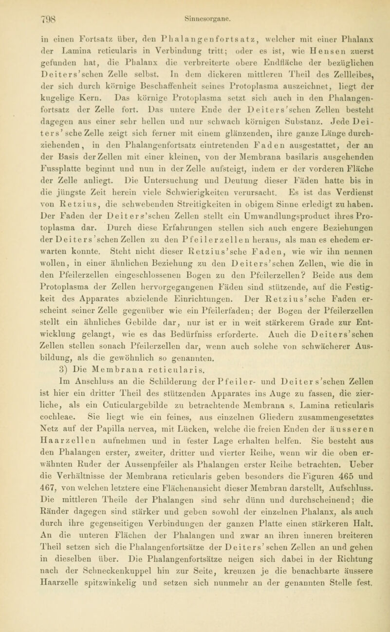in einen Fortsatz über, den Phalangenfortsatz, welcher mit einer Phalanx der Lamina reticularis in Verbindung tritt; oder es ist, wie Densen zuerst gefunden bat, die Phalanx die verbreiterte ediere bindfläche der bezüglichen Deiters'schen Zelle selbst. In dem dickeren mittleren Theil des Zellleibes. der sieh durch körnige Beschaffenheit seines Protoplasma auszeichnet, lh'gt der kugelige Kern. Das körnige Protoplasma setzt sieb auch iu den Phalangcn- fortsatz der Zelle fort. Das untere Ende der Deiters'schen Zellen besteht dagegen aus einer sehr bellen und nur schwach körnigen Substanz. Jede Dei- ters'sehe Zelle zeigt sieb ferner mit einem glänzenden, ihre ganze Länge durch- ziehenden, in den Phalangenfortsatz eintretenden Faden ausgestattet, der an der Basis der Zellen mit einer kleinen, von der Membrana basilaris ausgebenden Fussplatte beginnt und nun in der Zelle aufsteigt, indem er der vorderen Fläche der Zelle anliegt. Die Untersuchung und Deutung dieser Fäden hatte bis in die jüngste Zeit herein viele Schwierigkeiten verursacht. Es ist das Verdienst von Ret/, ins, die schwebenden Streitigkeiten in obigem Sinne erledigt zuhaben. Der Faden der Deiters'schen Zellen stellt ein Umwandlungsproduct ihres Pro- toplasma dar. Durch diese Erfahrungen stellen sich auch engere Beziehungen der Dei ters'sehen Zellen zu den Pfeilerzellen heraus, als man es ehedem er- warten konnte. Steht nicht dieser Retzius'sche Faden, wie wir ihn nennen wollen, in einer ähnlichen Beziehung zu den Deiters'schen Zellen, wie die in den Pfeilerzellen eingeschlossenen Bogen zu den Pfeilerzellen? Beide aus dem Protoplasma der Zellen hervorgegangenen Fäden sind stützende, auf die Festig- keit des Apparates abzielende Einrichtungen. Der Retzius'sche Faden er- scheint seiner Zelle gegenüber wie ein Pfeilerfaden: der Bogen der Pfeilerzcllen stellt ein ähnliches Gebilde dar, nur ist er in weit stärkerem Grade zur Ent- wicklung gelangt, wie es das Bedürfniss erforderte. Auch die Deiters'schen Zellen stellen sonach Pfeilerzellen dar, wenn auch solche von schwächerer Aus- bildung, als die gewöhnlich so genannten. 3) Die Membrana reticularis. Im Anschluss an die Schilderung der Pfeiler- und Deiters'schen Zellen ist hier ein dritter Theil des stützenden Apparates ius Auge zu fassen, die zier- liche, als ein Cuticulargebilde zu betrachtende Membrana s. Lamina reticularis Cochleae. Sie liegt wie ein feines, aus einzelnen Gliedern zusammengesetztes Netz auf der Papilla nervea, mit Lücken, welche die freien Enden der äusseren Haarzellen aufnehmen und in fester Lage erhalten helfen. Sie besteht aus den Phalangen erster, zweiter, dritter und vierter Reibe, wenn wir die oben er- wähnten Ruder der Aussenpfeiler als Phalangen erster Reihe betrachten. Ueber die Verhältnisse der Membrana reticularis geben besonders die Figuren 465 und 467, von welchen letztere eine Flächenansicht dieser Membran darstellt, Aufschluss. Die mittleren Theile der Phalangen sind sehr dünn und durchscheinend; die Ränder dagegen sind stärker und geben sowohl der einzelnen Phalanx, als auch durch ihre gegenseitigen Verbindungen der ganzen Platte einen stärkeren Halt. An die unteren Flächen der Phalangen und zwar an ihren inneren breiteren Theil setzen sich die Phalangenfortsätze der D eiters'sehen Zellen an und gehen in dieselben über. Die Phalangenfortsätze neigen sich dabei in der Richtung nach der Schneckenkuppel hin zur Seite, kreuzen je die benachbarte äussere Haarzelle spitzwinkelig und setzen sich nunmehr an der genannten Stelle fest.