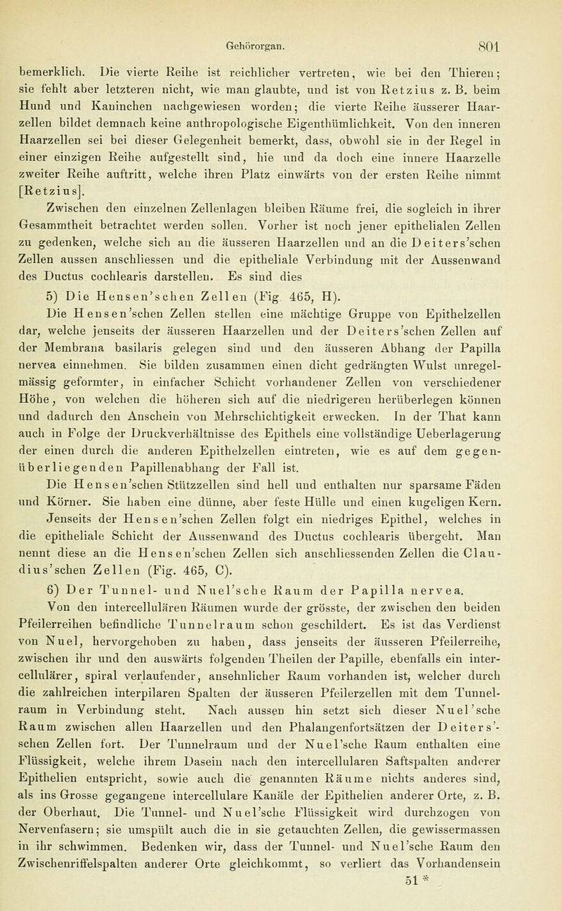 bemerklich. Die vierte Reibe ist reichlicher vertreten, wie bei den Thieren; sie fehlt aber letzteren nicht, wie man glaubte, und ist von Retzius z. B. beim Hund und Kaninchen nachgewiesen worden; die vierte Reihe äusserer Haar- zellen bildet demnach keine anthropologische Eigenthümlichkeit. Von den inneren Haarzellen sei bei dieser Gelegenheit bemerkt, dass, obwohl sie in der Regel in einer einzigen Reihe aufgestellt sind, hie und da doch eine innere Haarzelle zweiter Reihe auftritt, welche ihren Platz einwärts von der ersten Reihe nimmt [Retzius]. Zwischen den einzelnen Zellenlagen bleiben Räume frei, die sogleich in ihrer Gesammtheit betrachtet werden sollen. Vorher ist noch jener epithelialen Zellen zu gedenken, welche sich an die äusseren Haarzellen und an die D eiters'schen Zellen aussen anschliessen und die epitheliale Verbindung mit der Aussenwand des Ductus cochlearis darstellen. Es sind dies 5) Die Hensen'schen Zellen (Fig. 465, H). Die Hensen'schen Zellen stellen eine mächtige Gruppe von Epithelzellen dar, welche jenseits der äusseren Haarzellen und der Deiters'schen Zellen auf der Membrana basilaris gelegen sind und den äusseren Abhang der Papilla nervea einnehmen. Sie bilden zusammen einen dicht gedrängten Wulst unregel- mässig geformter, in einfacher Schicht vorhandener Zellen von verschiedener Höhe, von welchen die höheren sich auf die niedrigeren herüberlegen können und dadurch den Anschein von Mehrschichtigkeit erwecken. In der That kann auch in Folge der Druckverhältnisse des Epithels eine vollständige Ueberlagerung der einen durch die anderen Epithelzellen eintreten, wie es auf dem gegen- überliegenden Papillenabhang der Fall ist. Die Hens en'schen Stützzellen sind hell und enthalten nur sparsame Fäden und Körner. Sie haben eine dünne, aber feste Hülle und einen kugeligen Kern. Jenseits der Hensen'schen Zellen folgt ein niedriges Epithel, welches in die epitheliale Schicht der Aussenwand des Ductus cochlearis übergeht. Man nennt diese an die Hensen'schen Zellen sich anschliessenden Zellen die Clau- dius'sehen Zellen (Fig. 465, C). 6) Der Tunnel- und Nuel'sche Raum der Papilla nervea. Von den intercellulären Räumen wurde der grösste, der zwischen den beiden Pfeilerreihen befindliche Tunnelraum schon geschildert. Es ist das Verdienst von Nuel, hervorgehoben zu haben, dass jenseits der äusseren Pfeilerreihe, zwischen ihr und den auswärts folgenden Theilen der Papille, ebenfalls ein inter- cellulärer, spiral verlaufender, ansehnlicher Raum vorhanden ist, welcher durch die zahlreichen interpilaren Spalten der äusseren Pfeilerzellen mit dem Tunnel- raum in Verbindung steht. Nach aussen hin setzt sich dieser Nuel'sche Raum zwischen allen Haarzellen und den Phalangenfortsätzen der D eiters'- schen Zellen fort. Der Tunnelraum und der Nuel'sche Raum enthalten eine Flüssigkeit, welche ihrem Dasein nach den intercellulären Saftspalten anderer Epithelien entspricht, sowie auch die genannten Räume nichts anderes sind, als ins Grosse gegangene intercellulare Kanäle der Epithelien anderer Orte, z. B. der Oberhaut. Die Tunnel- und Nuel'sche Flüssigkeit wird durchzogen von Nervenfasern; sie umspült auch die in sie getauchten Zellen, die gewissermassen in ihr schwimmen. Bedenken wir, dass der Tunnel- und Nuel'sche Raum den Zwischenriffelspalten anderer Orte gleichkommt, so verliert das Vorhandensein 51 *