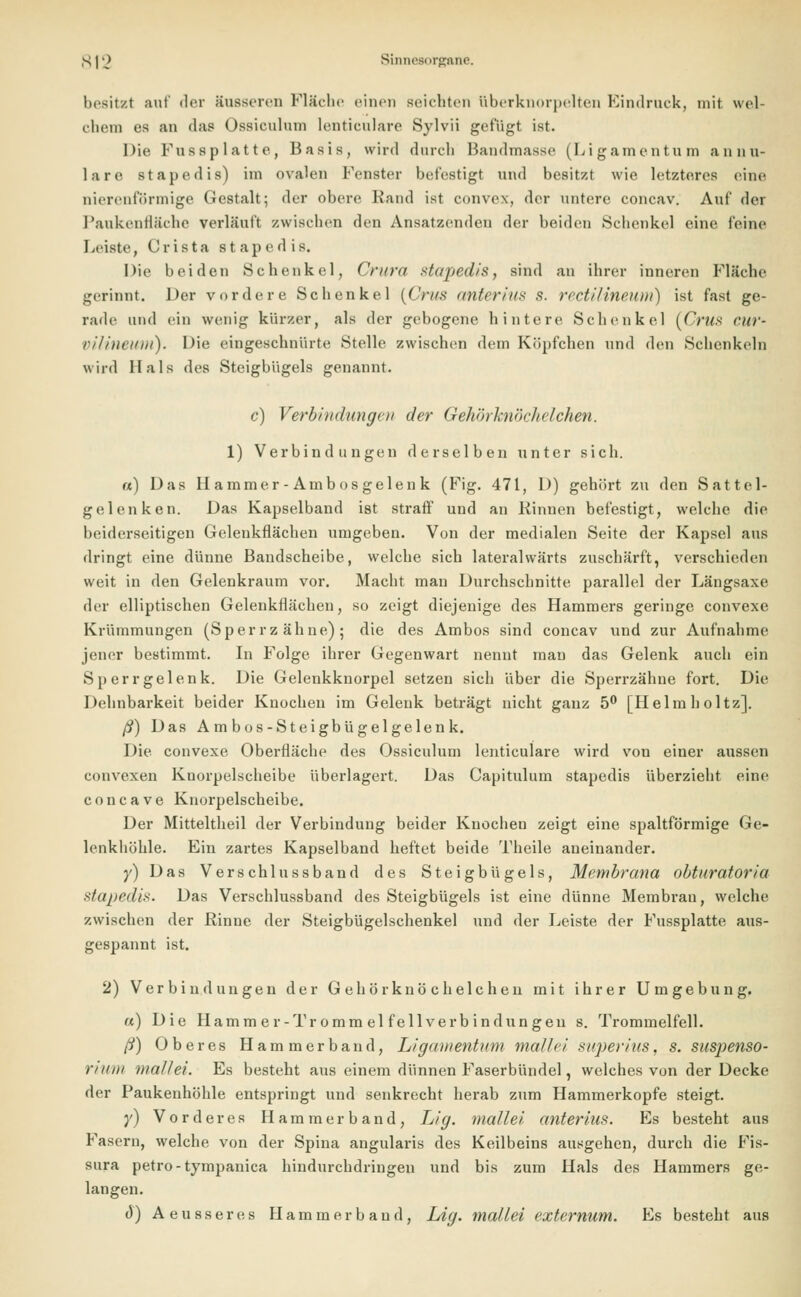 besitzt auf der äusseren Fläche einen seichten iiberknorpelten Eindruck, mit wel- chem es an das Ossiculum lenticulare Sylvii gefugt ist. Die Fussplatte, Basis, wird durch Bandmasse (Ligamentum annu- lare stapedis) im ovalen Fenster befestigt und besitzt wie. letzteres eine nierenförmige Gestalt; der obere Rand ist convex, der untere coneav. Auf der Paukenfläche verläuft zwischen den Ansatzenden der beiden Schenkel eine feine Leiste, Crista stapedis. Die beiden Schenkel, Crura stapedis, sind an ihrer inneren Fläche gerinnt. Der vordere Schenkel (Grus anter ins 8. rectilineum) ist fast ge- rade und ein wenig kürzer, als der gebogene hintere Schenkel (Crus cur- VÜineuni). Die eingeschnürte Stelle zwischen dem Köpfchen und den Schenkeln wird Hals des Steigbügels genannt. c) Verbindungen der Gehörknöclieichen. 1) Verbindungen derselben unter sich. a) Das Hammer-Ambosgelenk (Fig. 471, D) gehört zu den Sattel- gelenken. Das Kapselband ist straff und an Kinnen befestigt, welche die beiderseitigen Gelenkflächen umgeben. Von der medialen Seite der Kapsel aus dringt eine dünne Bandscheibe, welche sich lateralwärts zuschärft, verschieden weit in den Gelenkraum vor. Macht man Durchschnitte, parallel der Längsaxe der elliptischen Gelenkflächen, so zeigt diejenige des Hammers geringe convexe Krümmungen (Sperrzähne); die des Ambos sind coneav und zur Aufnahme jener bestimmt. In Folge ihrer Gegenwart nennt man das Gelenk auch ein Sperrgelenk. Die Gelenkknorpel setzen sich über die Sperrzähne fort. Die Dehnbarkeit beider Knochen im Gelenk beträgt nicht ganz 5° [Helmholtz]. ß) Das Am bos-Steigbügelgelen k. Die convexe Oberfläche des Ossiculum lenticulare wird von einer aussen convexen Knorpelscheibe überlagert. Das Capitulum stapedis überzieht eine coneave Knorpelscheibe. Der Mitteltheil der Verbindung beider Knochen zeigt eine spaltförmige Ge- lenkhöhle. Ein zartes Kapselband heftet beide Theile aneinander. y) Das Verschlussband des Steigbügels, Membrana obturatoria stapedis. Das Verschlussband des Steigbügels ist eine dünne Membran, welche zwischen der Rinne der Steigbügelschenkel und der Leiste der Fussplatte aus- gespannt ist. 2) Verbindungen der Gehörknöchelchen mit ihrer Umgebung. «) Die Harn m e r-Tr omm el f eil Verbindungen s. Trommelfell. ß) Oberes Hammerband, Ligamentum mall ei superius, s. suspenso- mi tu mall ei. Es besteht aus einem dünnen Faserbündel, welches von der Decke der Paukenhöhle entspringt und senkrecht herab zum Hammerkopfe steigt. y) Vorderes Hammer band, Lig. mattet anterins. Es besteht aus Fasern, welche von der Spina angularis des Keilbeins ausgehen, durch die Fis- sura petro-tympanica hindurchdringen und bis zum Hals des Hammers ge- langen. Ö) Aeusseres Hamm er band, Lig. mallei externum. Es besteht aus