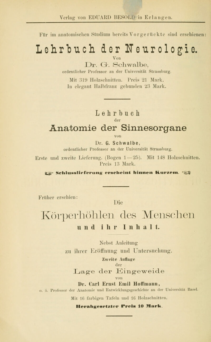 Für im anatomischen Studium bereits Vorgerückte sind erschienen Lehrbuch der Neurologie. Von I3r. Gr. Schwalbe, ordentlicher Professor an der Universität Strassburg. Mit 319 Holzschnitten. Preis 21 Mark. In elegant Halbfranz gebunden 23 Mark. Lehrbuch der Anatomie der Sinnesorgane von Dr. G. Schwalbe. ordentlicher Professor an der Universität Strassburg. Erste und zweite Lieferung-. (Bogen 1—25). Mit 148 Holzschnitten. Preis 13 Mark. H.*r- ftcliliisslief'eriing erscheint binnen Kurzem, ' - U Früher erschien: Die Körperhöhlen des Menschen und ihr In h a 1 t. Nebst Anleitung zu ihrer Eröffnung und Untersuchung. Zweite Auflage der Lage der Eingeweide von Dr. Carl Ernst Emil Hoff mann, o. ö. Professor der Anatomie und Entwicklungsgeschichte an der Universität Basel. Mit 16 farbigen Tafeln und 16 Holzschnitten. Herabgesetzter Preis 10 Mark.