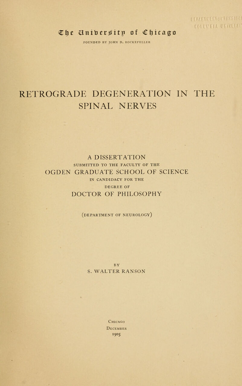 €f)c aniber^itp of Chicago FOUNDED BY JOHN D. ROCKEFELLER RETROGRADE DEGENERATION IN THE SPINAL NERVES A DISSERTATION SUBMITTED TO THE FACULTY OF THE OGDEN GRADUATE SCHOOL OF SCIENCE IN CANDIDACY FOR THE DEGREE OF DOCTOR OF PHILOSOPHY (department of neurology) BY S. WALTER RANSON Chicago December i9°5