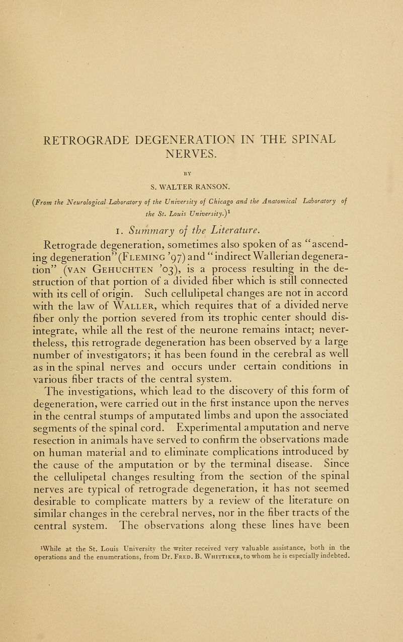 NERVES. S. WALTER RANSON. (From the Neurological Laboratory of the University of Chicago and the Anatomical Laboratory of the St. Louis University^)1 I. Summary of the Literature. Retrograde degeneration, sometimes also spoken of as ascend- ing degeneration(Fleming '97) and indirect Wallerian degenera- tion (van Gehuchten '03), is a process resulting in the de- struction of that portion of a divided fiber which is still connected with its cell of origin. Such cellulipetal changes are not in accord with the law of Waller, which requires that of a divided nerve fiber only the portion severed from its trophic center should dis- integrate, while all the rest of the neurone remains intact; never- theless, this retrograde degeneration has been observed by a large number of investigators; it has been found in the cerebral as well as in the spinal nerves and occurs under certain conditions in various fiber tracts of the central system. The investigations, which lead to the discovery of this form of degeneration, were carried out in the first instance upon the nerves in the central stumps of amputated limbs and upon the associated segments of the spinal cord. Experimental amputation and nerve resection in animals have served to confirm the observations made on human material and to eliminate complications introduced by the cause of the amputation or by the terminal disease. Since the cellulipetal changes resulting from the section of the spinal nerves are typical of retrograde degeneration, it has not seemed desirable to complicate matters by a review of the literature on similar changes in the cerebral nerves, nor in the fiber tracts of the central system. The observations along these lines have been JWhile at the St. Louis University the writer received very valuable assistance, both in the operations and the enumerations, from Dr. Fred. B. Whittiker, to whom he is especially indebted.