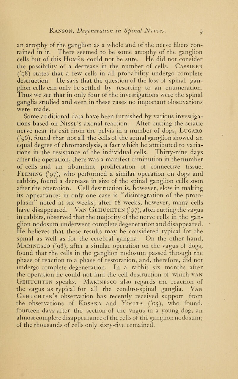 an atrophy of the ganglion as a whole and of the nerve fibers con- tained in it. There seemed to be some atrophy of the ganglion cells but of this Homen could not be sure. He did not consider the possibility of a decrease in the number of cells. Cassirer ('98) states that a few cells in all probability undergo complete destruction. He says that the question of the loss of spinal gan- glion cells can only be settled by resorting to an enumeration. Thus we see that in only four of the investigations were the spinal ganglia studied and even in these cases no important observations were made. Some additional data have been furnished by various investiga- tions based on Nissl's axonal reaction. After cutting the sciatic nerve near its exit from the pelvis in a number of dogs, Lugaro ('96), found that not all the cells of the spinal ganglion showed an equal degree of chromatolysis, a fact which he attributed to varia- tions in the resistance of the individual cells. Thirty-nine days after the operation, there was a manifest diminution in the number of cells and an abundant proliferation of connective tissue. Fleming ('97), who performed a similar operation on dogs and rabbits, found a decrease in size of the spinal ganglion cells soon after the operation. Cell destruction is, however, slow in making its appearance; in only one case is disintegration of the proto- plasm noted at six weeks; after 18 weeks, however, many cells have disappeared. Van Gehuchten ('97), aftercuttingthe vagus in rabbits, observed that the majority of the nerve cells in the gan- glion nodosum underwent complete degeneration and disappeared. He believes that these results may be considered typical for the spinal as well as for the cerebral ganglia. On the other hand, Marinesco ('98), after a similar operation on the vagus of dogs, found that the cells in the ganglion nodosum passed through the phase of reaction to a phase of restoration, and, therefore, did not undergo complete degeneration. In a rabbit six months after the operation he could not find the cell destruction of which van Gehuchten speaks. Marinesco also regards the reaction of the vagus as typical for all the cerebro-spinal ganglia. Van Gehuchten's observation has recently received support from the observations of Kosaka and Yogita ('05), who found, fourteen days after the section of the vagus in a young dog, an almost complete disappearance of the cells of the ganglion nodosum; of the thousands of cells only sixty-five remained.