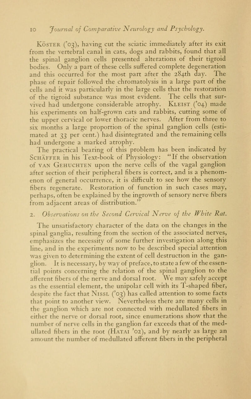 Koster ('03), having cut the sciatic immediately after its exit from the vertebral canal in cats,, dogs and rabbits, found that all the spinal ganglion cells presented alterations of their tigroid bodies. Onlv a part of these cells suffered complete degeneration and this occurred for the most part after the 284th day. The phase of repair followed the chromatolysis in a large part of the cells and it was particularly in the large cells that the restoration of the tigroid substance was most evident. The cells that sur- vived had undergone considerable atrophy. Kleist ('04) made his experiments on half-grown cats and rabbits, cutting some of the upper cervical or lower thoracic nerves. After from three to six months a large proportion of the spinal ganglion cells (esti- mated at 33 per cent.) had disintegrated and the remaining cells had undergone a marked atrophy. The practical bearing of this problem has been indicated by ScHAFFER in his Text-book of Physiology: If the observation of van Gehuchten upon the nerve cells of the vagal ganglion after section of their peripheral fibers is correct, and is a phenom- enon of general occurrence, it is difficult to see how the sensory fibers regenerate. Restoration of function in such cases may, perhaps, often be explained by the ingrowth of sensory nerve fibers from adjacent areas of distribution. 2. Observations on the Second Cervical Nerve of the White Rat. The unsatisfactory character of the data on the changes in the spinal ganglia, resulting from the section of the associated nerves, emphasizes the necessity of some further investigation along this line, and in the experiments now to be described special attention was given to determining the extent of cell destruction in the gan- glion. It is necessary, by way of preface, to state a few of the essen- tial points concerning the relation of the spinal ganglion to the afferent fibers of the nerve and dorsal root. We may safely accept as the essential element, the unipolar cell with its T-shaped fiber, despite the fact that Nissl ('03) has called attention to some facts that point to another view. Nevertheless there are many cells in the ganglion which are not connected with medullated fibers in either the nerve or dorsal root, since enumerations show that the number of nerve cells in the ganglion far exceeds that of the med- ullated fibers in the root (Hatai '02), and by nearly as large an amount tin number of medullated afferent fibers in the peripheral