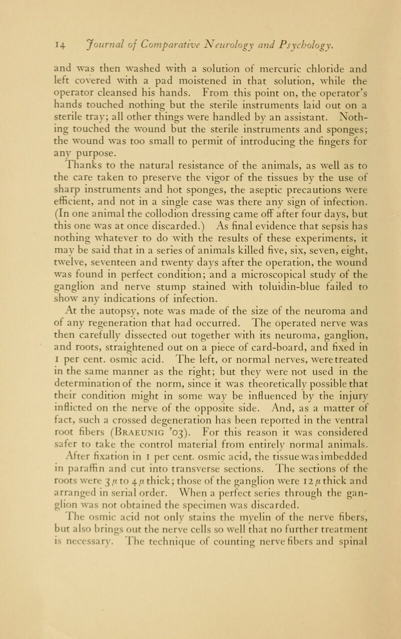 and was then washed with a solution of mercuric chloride and left covered with a pad moistened in that solution, while the operator cleansed his hands. From this point on, the operator's hands touched nothing but the sterile instruments laid out on a sterile tray; all other things were handled by an assistant. Noth- ing touched the wound but the sterile instruments and sponges; the wound was too small to permit of introducing the fingers for any purpose. Thanks to the natural resistance of the animals, as well as to the care taken to preserve the vigor of the tissues by the use of sharp instruments and hot sponges, the aseptic precautions were efficient, and not in a single case was there any sign of infection. (In one animal the collodion dressing came off after four days, but this one was at once discarded.) As final evidence that sepsis has nothing whatever to do with the results of these experiments, it may be said that in a series of animals killed five, six, seven, eight, twelve, seventeen and twenty days after the operation, the wound was found in perfect condition; and a microscopical study of the ganglion and nerve stump stained with toluidin-blue failed to show any indications of infection. At the autopsv, note was made of the size of the neuroma and of any regeneration that had occurred. The operated nerve was then carefully dissected out together with its neuroma, ganglion, and roots, straightened out on a piece of card-board, and fixed in I per cent, osmic acid. The left, or normal nerves, were treated in the same manner as the right; but they were not used in the determination of the norm, since it was theoretically possible that their condition might in some way be influenced by the injurv inflicted on the nerve of the opposite side. And, as a matter of fact, such a crossed degeneration has been reported in the ventral root fibers (Braeunig '03). For this reason it was considered safer to take the control material from entirely normal animals. After fixation in 1 per cent, osmic acid, the tissue was imbedded in paraffin and cut into transverse sections. The sections of the roots were 3/* to 4 /x thick; those of the ganglion were 12 //thick and arranged in serial order. When a perfect series through the gan- glion was nor obtained the specimen was discarded. I he osmic acid not only stains the myelin of the nerve fibers, bur also brings out the nerve cells so well that no further treatment is necessary. 1 he technique of counting nerve fibers and spinal