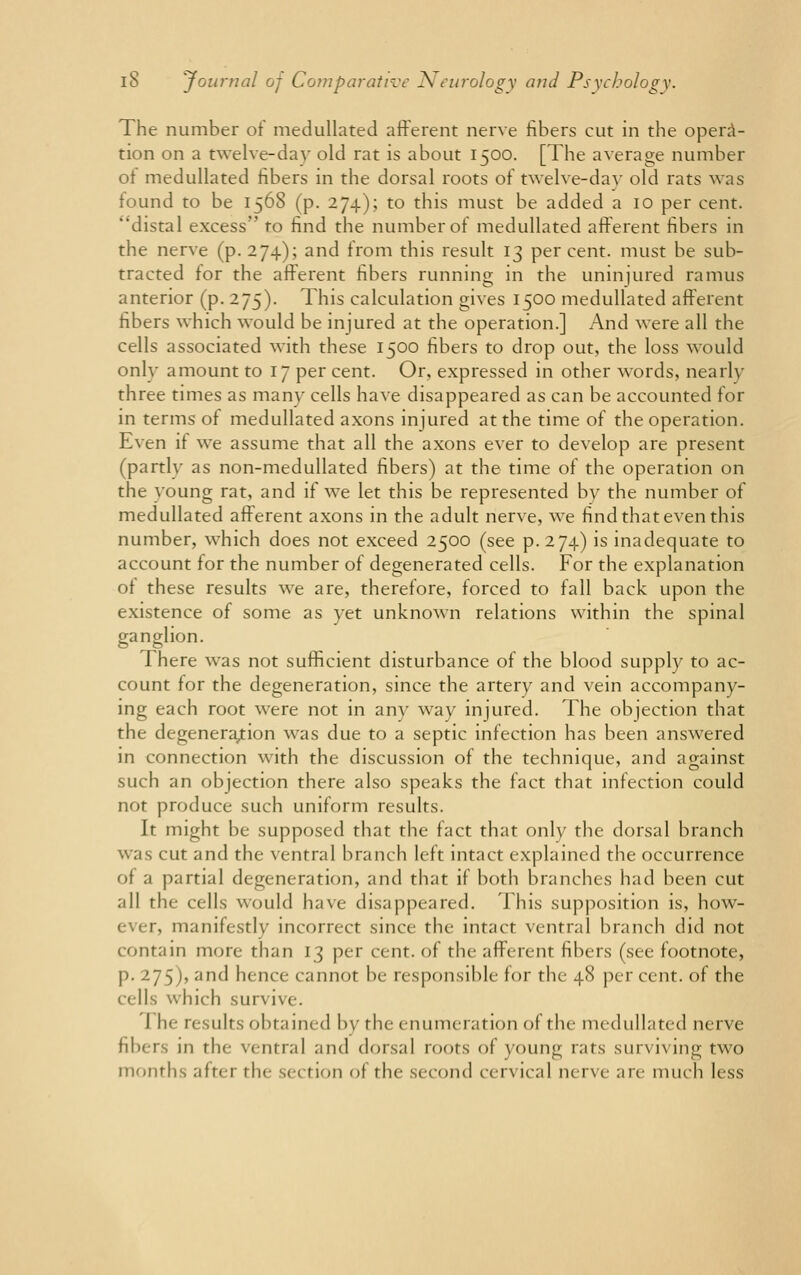 The number of medullated afferent nerve fibers cut in the opera- tion on a twelve-day old rat is about 1500. [The average number of medullated fibers in the dorsal roots of twelve-day old rats was found to be 1568 (p. 274); to this must be added a 10 per cent, distal excess to find the number of medullated afferent fibers in the nerve (p. 274); and from this result 13 percent, must be sub- tracted for the afferent fibers running in the uninjured ramus anterior (p. 275). This calculation gives 1500 medullated afferent fibers which would be injured at the operation.] And were all the cells associated with these 1500 fibers to drop out, the loss would only amount to 17 per cent. Or, expressed in other words, nearly three times as many cells have disappeared as can be accounted for in terms of medullated axons injured at the time of the operation. Even if we assume that all the axons ever to develop are present (partly as non-medullated fibers) at the time of the operation on the young rat, and if we let this be represented by the number of medullated afferent axons in the adult nerve, we find that even this number, which does not exceed 2500 (see p. 274) is inadequate to account for the number of degenerated cells. For the explanation of these results we are, therefore, forced to fall back upon the existence of some as yet unknown relations within the spinal ganglion. There was not sufficient disturbance of the blood supply to ac- count for the degeneration, since the artery and vein accompany- ing each root were not in any way injured. The objection that the degeneration was due to a septic infection has been answered in connection with the discussion of the technique, and against such an objection there also speaks the fact that infection could nor produce such uniform results. It might be supposed that the fact that only the dorsal branch was cut and the ventral branch left intact explained the occurrence of a partial degeneration, and that if both branches had been cut all the cells would have disappeared. This supposition is, how- ma nifestly incorrect since the intact ventral branch did not contain more than 13 per cent, of the afferent fibers (see footnote, p. 275), and hence cannot be responsible for the 48 per cent, of the cells which survive. I he results obtained by the enumeration of the medullated nerve fibers in the ventral and dorsal roots of young rats surviving two months after the section of the second cen ical nerve are much less