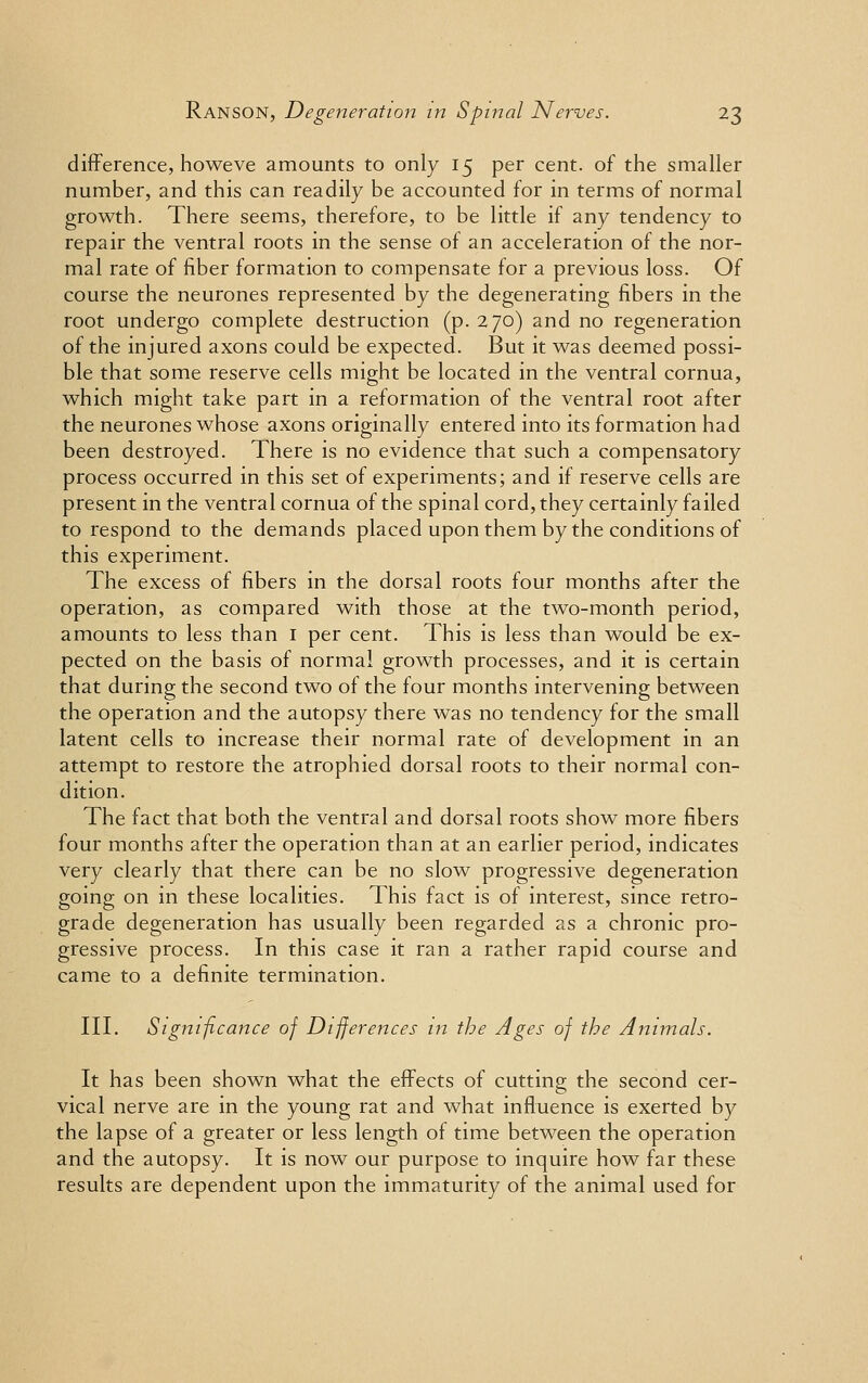 difference, howeve amounts to only 15 per cent, of the smaller number, and this can readily be accounted for in terms of normal growth. There seems, therefore, to be little if any tendency to repair the ventral roots in the sense of an acceleration of the nor- mal rate of fiber formation to compensate for a previous loss. Of course the neurones represented by the degenerating fibers in the root undergo complete destruction (p. 270) and no regeneration of the injured axons could be expected. But it was deemed possi- ble that some reserve cells might be located in the ventral cornua, which might take part in a reformation of the ventral root after the neurones whose axons originally entered into its formation had been destroyed. There is no evidence that such a compensatory process occurred in this set of experiments; and if reserve cells are present in the ventral cornua of the spinal cord, they certainly failed to respond to the demands placed upon them by the conditions of this experiment. The excess of fibers in the dorsal roots four months after the operation, as compared with those at the two-month period, amounts to less than 1 per cent. This is less than would be ex- pected on the basis of normal growth processes, and it is certain that during the second two of the four months intervening between the operation and the autopsy there was no tendency for the small latent cells to increase their normal rate of development in an attempt to restore the atrophied dorsal roots to their normal con- dition. The fact that both the ventral and dorsal roots show more fibers four months after the operation than at an earlier period, indicates very clearly that there can be no slow progressive degeneration going on in these localities. This fact is of interest, since retro- grade degeneration has usually been regarded as a chronic pro- gressive process. In this case it ran a rather rapid course and came to a definite termination. III. Significance of Differences in the Ages of the Animals. It has been shown what the effects of cutting the second cer- vical nerve are in the young rat and what influence is exerted by the lapse of a greater or less length of time between the operation and the autopsy. It is now our purpose to inquire how far these results are dependent upon the immaturity of the animal used for