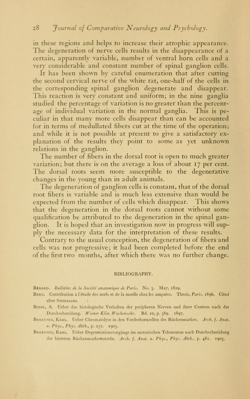 in these regions and helps to increase their atrophic appearance. The degeneration of nerve cells results in the disappearance of a certain, apparently variable, number of ventral horn cells and a very considerable and constant number of spinal ganglion cells. It has been shown by careful enumeration that after cutting the second cervical nerve of the white rat, one-half of the cells in the corresponding spinal ganglion degenerate and disappear. This reaction is very constant and uniform; in the nine ganglia studied the percentage of variation is no greater than the percent- age of individual variation in the normal ganglia. This is pe- culiar in that many more cells disappear than can be accounted for in terms of medullated fibers cut at the time of the operation; and while it is not possible at present to give a satisfactory ex- planation of the results they point to some as yet unknown relations in the ganglion. The number of fibers in the dorsal root is open to much greater variation; but there is on the average a loss of about 17 per cent. The dorsal roots seem more susceptible to the degenerative changes in the young than in adult animals. to J _ o The degeneration of ganglion cells is constant, that of the dorsal root fibers is variable and is much less extensive than would be expected from the number of cells which disappear. This shows that the degeneration in the dorsal roots cannot without some qualification be attributed to the degeneration in the spinal gan- glion. It is hoped that an investigation now in progress will sup- ply the necessary data for the interpretation of these results. Contrary to the usual conception, the degeneration of fibers and cells was not progressive; it had been completed before the end of the first two months, after which there was no further change. BIBLIOGRAPHY. Berard. Bulletins de la SocictC- anatomique de Paris. No. 3. May, 1829. Berg. Contribution a l'etude des nerfs et de la moelle chez lcs amputes. Thesis, Paris. 1896. Cited after Switalski. BlKDL, A. Ucber das histologische Verhaltcn dcr peripheren Nerven und ihrcr Centren nach der Durchschneidung. Wiener Klin. IVochenschr. Bd. 10, p. 389. 1897. • 10, Karl. Uebcr Chromatolyse in den Vorderhornzcllen des Riickenmarkes. Arch. /• Aunt. u. Phyt., Phys. Abtk., p. 151. 1903. B no, Karl, i eber Degenerationsvorgange im motorischen Teleneuron nach Durchschneidung dcr hintrren Riickenmarl, wnr/rln. Arch. f. Anal. u. Phys., Phys. Abth., p. 481. 1903.