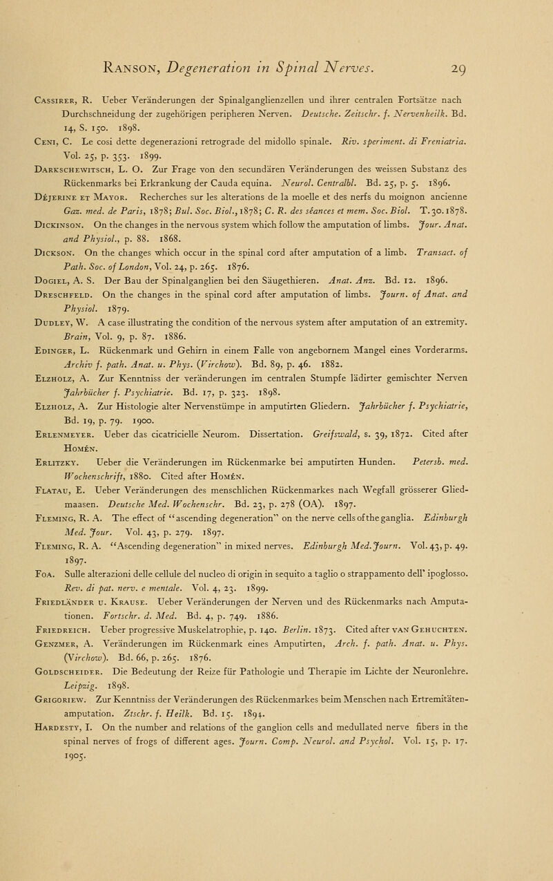 Cassirer, R. Ueber Veranderungen der Spinalganglienzellen und ihrer centralen Fortsatze nach Durchschneidung der zugehorigen peripheren Nerven. Deutsche. Zeitschr. f. Nervenheilk. Bd. 14, S. 150. 1898. Ceni, C. Le cosi dette degenerazioni retrograde del midollo spinale. Riv. speriment. di Freniatria. Vol. 25, p. 353. 1899. Darkschewitsch, L. O. Zur Frage von den secundaren Veranderungen des weissen Substanz des Riickenmarks bei Erkrankung der Cauda equina. Neurol. Centralbl. Bd. 25, p. 5. 1896. Dejerine et Mayor. Recherch.es sur les alterations de la moelle et des nerfs du moignon ancienne Gaz. med. de Paris, 1878; Bui. Soc. Biol., 1878; C. R. des seances et mem. Soc. Biol. T. 30.1878. Dickinson. On the changes in the nervous system which follow the amputation of limbs. Jour. Anat. and Physiol, p. 88. 1868. Dickson. On the changes which occur in the spinal cord after amputation of a limb. Transact, of Path. Soc. of London, Vol. 24, p. 265. 1876. Dogiel, A. S. Der Bau der Spinalganglien bei den Saugethieren. Anat. Anz. Bd. 12. 1896. Dreschfeld. On the changes in the spinal cord after amputation of limbs. Journ. of Anat. and Physiol. 1879. Dudley, W. A case illustrating the condition of the nervous system after amputation of an extremity. Brain, Vol. 9, p. 87. 1886. Edinger, L. Riickenmark und Gehirn in einem Falle von angebornem Mangel eines Vorderarms. Archiv f. path. Anat. u. Phys. (Virchow). Bd. 89, p. 46. 1882. Elzholz, A. Zur Kenntniss der veranderungen im centralen Stumpfe ladirter gemischter Nerven Jahrbucher f. Psychiatrie. Bd. 17, p. 323. 1898. Elzholz, A. Zur Histologie alter Nervenstiimpe in amputirten Gliedern. Jahrbucher f. Psychiatrie, Bd. 19, p. 79. 1900. Erlenmeyer. Ueber das cicatricielle Neurom. Dissertation. Greifswald, s. 39, 1872. Cited after HoMEN. Erlitzky. Ueber die Veranderungen im Ruckenmarke bei amputirten Hunden. Petersb. med. Wochenschrift, 1880. Cited after Homen. Flatau, E. Ueber Veranderungen des menschlichen Riickenmarkes nach Wegfall grosserer Glied- maasen. Deutsche Med. Wochenschr. Bd. 23, p. 278 (OA). 1897. Fleming, R. A. The effect of ascending degeneration on the nerve cells of the ganglia. Edinburgh Med. Jour. Vol. 43, p. 279. 1897. Fleming, R. A. Ascending degeneration in mixed nerves. Edinburgh Med. Journ. Vol. 43^.49. 1897. Foa. Sulle alterazioni delle cellule del nucleo di origin in sequito a taglio o strappamento deir ipoglosso. Rev. di pat. nerv. e mentale. Vol. 4, 23. 1899. Friedlander u. Krause. Ueber Veranderungen der Nerven und des Riickenmarks nach Amputa- tionen. Fortschr. d. Med. Bd. 4, p. 749. 1886. Friedreich. Ueber progressive Muskelatrophie, p. 140. Berlin. 1873. Cited after van Gehuchten. Genzmer, A. Veranderungen im Riickenmark eines Amputirten, Arch. f. path. Anat. u. Phys. (Virchow). Bd. 66, p. 265. 1876. Goldscheider. Die Bedeutung der Reize fiir Pathologie und Therapie im Lichte der Neuronlehre. Leipzig. 1898. Grigoriew. Zur Kenntniss der Veranderungen des Riickenmarkes beim Menschen nach Ertremitaten- amputation. Ztschr.f. Heilk. Bd. 15. 1894.. Hardesty, I. On the number and relations of the ganglion cells and medullated nerve fibers in the spinal nerves of frogs of different ages. Journ. Comp. Neurol, and Psychol. Vol. 15, p. 17. 1905.