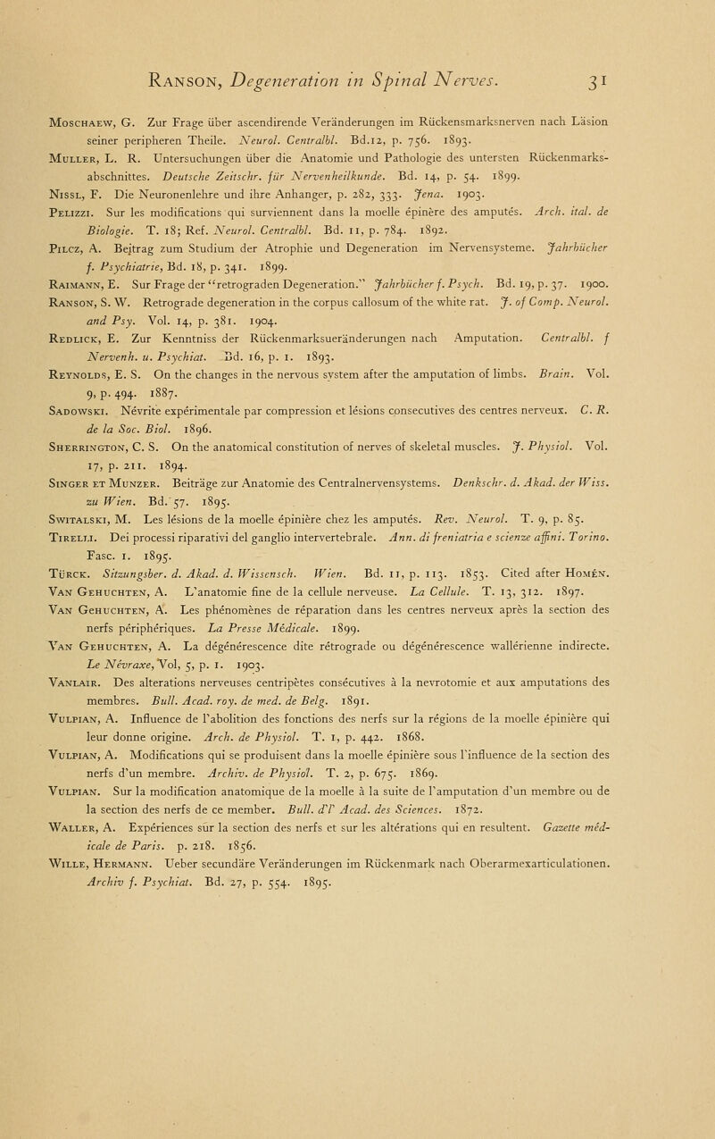 Moschaew, G. Zur Frage iiber ascendirende Veranderungen im Riickensmarksnerven nach Lasion seiner peripheren Theile. Neurol. Centralbl. Bd.12, p. 756. 1893. Muller, L. R. Untersuchungen iiber die Anatomie und Pathologie des untersten Riickenmarks- abschnittes. Deutsche Zeitschr. jiir Nervenheilkunde. Bd. 14, p. 54. 1899. Nissl, F. Die Neuronenlehre und ihre Anhanger, p. 282, 333. Jena. 1903. Pelizzi. Sur les modifications qui surviennent dans la moelle epinere des amputes. Arch. ital. de Biologie. T. 18; Ref. Neurol. Centralbl. Bd. 11, p. 784. 1892. Pilcz, A. Bejtrag zum Studium der Atrophie und Degeneration im Nervensysteme. Jahrbiicher f. Psychiatrie, Bd. 18, p. 341. 1899. Raimann, E. Sur Frage der retrograden Degeneration. Jahrbiicher f. Psych. Bd. 19, p. 37. 1900. Ranson, S. W. Retrograde degeneration in the corpus callosum of the white rat. J. of Comp. Neurol. and Psy. Vol. 14, p. 381. 1904. Redlick, E. Zur Kenntniss der Riickenmarksueranderungen nach Amputation. Centralbl. f Nervenh. u. Psychiat. Bd. 16, p. 1. 1893. Reynolds, E. S. On the changes in the nervous system after the amputation of limbs. Brain. Vol. 9, p. 494. 1887. Sadowski. Nevrite experimental par compression et lesions consecutives des centres nerveux. C. R. de la Soc. Biol. 1896. Sherrington, C. S. On the anatomical constitution of nerves of skeletal muscles. J. Physiol. Vol. 17, p. 211. 1894. Singer et Munzer. Beitrage zur Anatomie des Centralnervensystems. Denkschr. d. Akad. der Wiss. zu Wien. Bd. 57. 1895. Switalski, M. Les lesions de la moelle epiniere chez les amputes. Rev. Neurol. T. 9, p. 85. Tireli.i. Dei processi riparativi del ganglio intervertebrale. Ann. di freniatria e scienze affini. Torino. Fasc. 1. 1895. Turck. Sitzungsber. d. Akad. d. Wissensch. Wien. Bd. 11, p. 113. 1853. Cited after Homen. Van Gehuchten, A. L'anatomie fine de la cellule nerveuse. La Cellule. T. 13, 312. 1897. Van GeHUCHTEN, A. Les phenomenes de reparation dans les centres nerveux apres la section des nerfs peripheriques. La Presse Medicale. 1899. Van Gehuchten, A. La degenerescence dite retrograde ou degenerescence wallerienne indirecte. Le Nevraxe, Vol, 5, p. I. 1903. Vanlair. Des alterations nerveuses centripetes consecutives a la nevrotomie et aux amputations des membres. Bull. Acad. roy. de med. de Belg. 1891. Vulpian, A. Influence de F abolition des fonctions des nerfs sur la regions de la moelle epiniere qui leur donne origine. Arch, de Physiol. T. I, p. 442. 1868. Vulpian, A. Modifications qui se produisent dans la moelle epiniere sous Tinfluence de la section des nerfs d'un membre. Archiv. de Physiol. T. 2, p. 675. 1869. Vulpian. Sur la modification anatomique de la moelle a la suite de Famputation d'un membre ou de la section des nerfs de ce member. Bull. dT Acad, des Sciences. 1872. Waller, A. Experiences sur la section des nerfs et sur les alterations qui en resultent. Gazette med- icale de Paris, p. 218. 1856. Wille, Hermann. Ueber secundare Veranderungen im Riickenmark nach Oberarmexarticulationen. Archiv f. Psychiat. Bd. 27, p. 554. 1895.