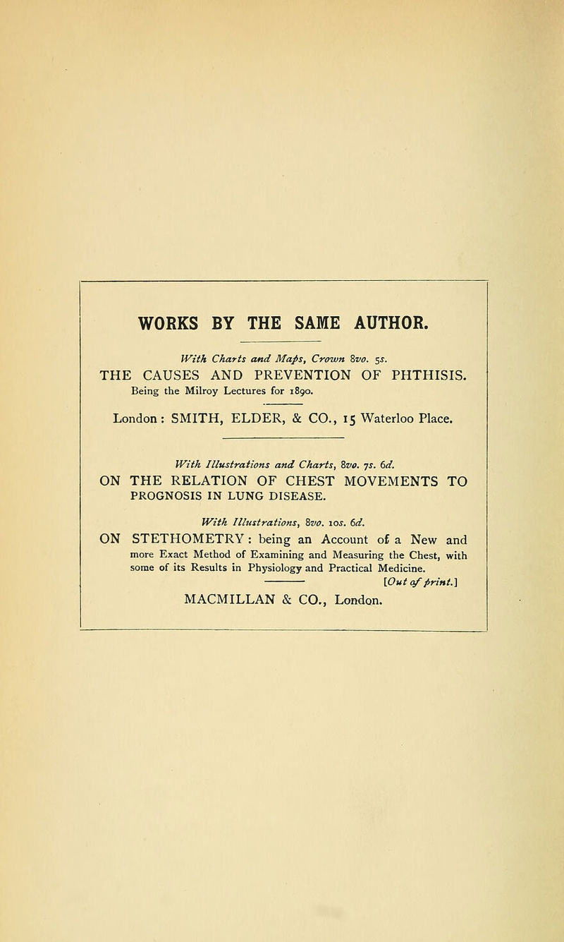 WORKS BY THE SAME AUTHOR. JVitA Charts and Maps, Crown Zvo. zs. THE CAUSES AND PREVENTION OF PHTHISIS. Being the Milroy Lectures for 1890. London: SMITH, ELDER, & CO., 15 Waterloo Place. With Illustrations and Charts, Svo. 7s. 6d. ON THE RELATION OF CHEST MOVEMENTS TO PROGNOSIS IN LUNG DISEASE. Witk Illustrations, 8vo. 10s. 6d. ON STETHOMETRY : being an Account of a New and more Exact Method of Examining and Measuring the Chest, with some of its Results in Physiology and Practical Medicine. [Out q/'firint.] MACMILLAN & CO., London.