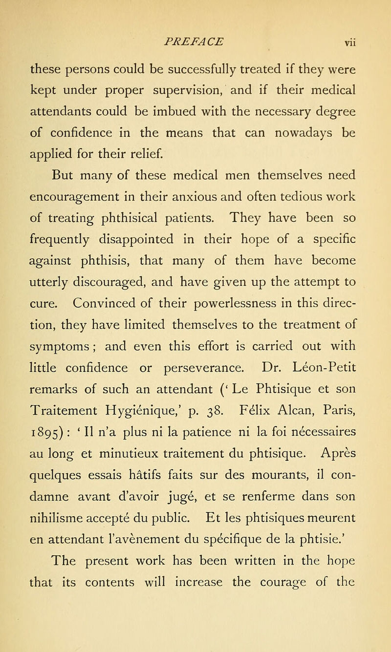 these persons could be successfully treated if they were kept under proper supervision, and if their medical attendants could be imbued with the necessary degree of confidence in the means that can nowadays be applied for their relief. But many of these medical men themselves need encouragement in their anxious and often tedious work of treating phthisical patients. They have been so frequently disappointed in their hope of a specific against phthisis, that many of them have become utterly discouraged, and have given up the attempt to cure. Convinced of their powerlessness in this direc- tion, they have limited themselves to the treatment of symptoms; and even this effort is carried out with little confidence or perseverance. Dr. Leon-Petit remarks of such an attendant (* Le Phtisique et son Traitement Hygienique,' p. 38. F^lix Alcan, Paris, 1895) : * II n'a plus ni la patience ni la foi necessaires au long et minutieux traitement du phtisique. Apres quelques essais hatifs faits sur des mourants, il con- damne avant d'avoir juge, et se renferme dans son nihilisme accepte du public. Et les phtisiques meurent en attendant I'avenement du specifique de la phtisie.' The present work has been written in the hope that its contents will increase the courage of the
