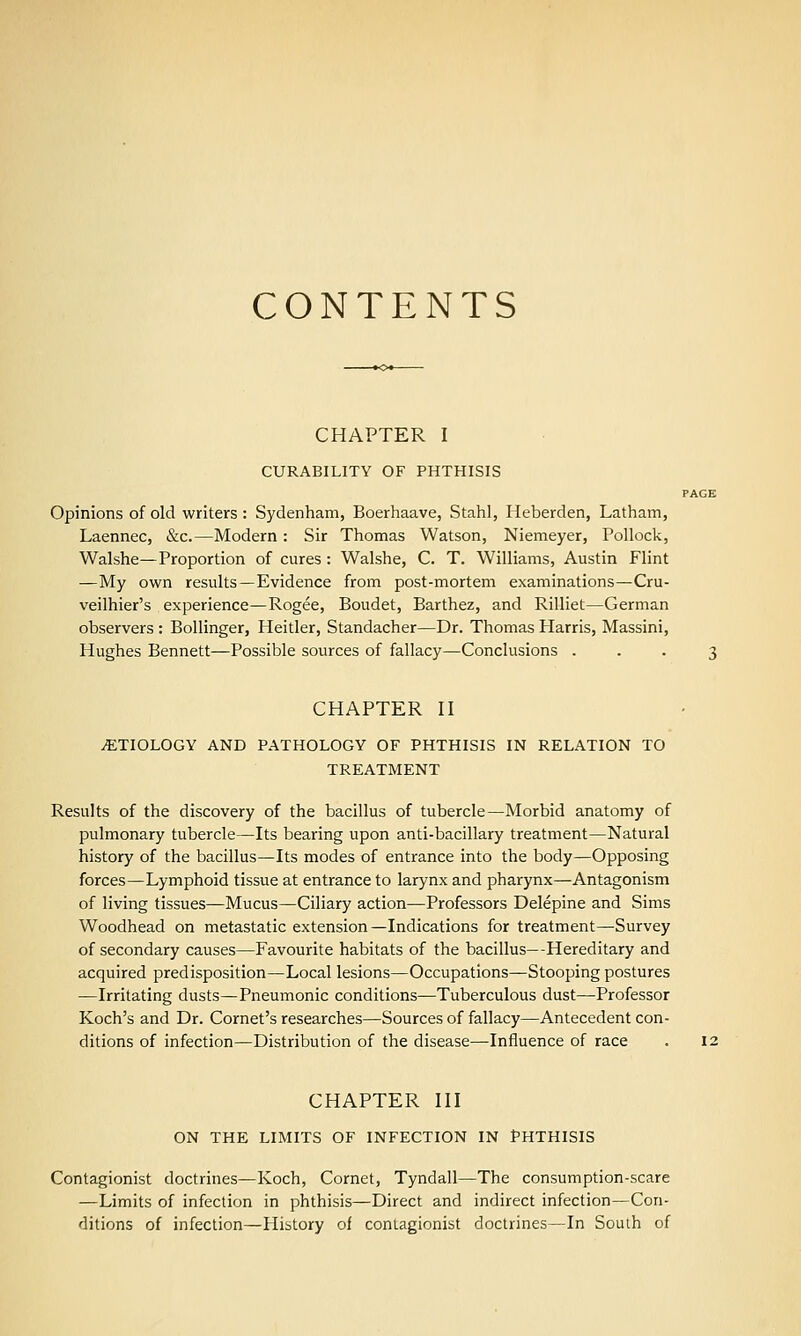 CONTENTS CHAPTER I CURABILITY OF PHTHISIS PAGE Opinions of old writers : Sydenham, Boerhaave, Stahl, Heberden, Latham, Laennec, &c.—Modern: Sir Thomas Watson, Niemeyer, Pollock, Walshe—Proportion of cures; Walshe, C. T. Williams, Austin Flint —My own results—Evidence from post-mortem examinations—Cru- veilhier's experience—Rogee, Boudet, Barthez, and Rilliet—German observers : Bollinger, Heitler, Standacher—Dr. Thomas Harris, Massini, Hughes Bennett—Possible sources of fallacy—Conclusions . . . 2 CHAPTER II iETIOLOGY AND PATHOLOGY OF PHTHISIS IN RELATION TO TREATMENT Results of the discovery of the bacillus of tubercle—Morbid anatomy of pulmonary tubercle—Its bearing upon anti-bacillary treatment—Natural history of the bacillus—Its modes of entrance into the body—Opposing forces—Lymphoid tissue at entrance to larynx and pharynx—Antagonism of living tissues—Mucus—Ciliary action—Professors Delepine and Sims Woodhead on metastatic extension—Indications for treatment—Survey of secondary causes—Favourite habitats of the bacillus—Hereditary and acquired predisposition—Local lesions—Occupations^Stooping postures —Irritating dusts—Pneumonic conditions—Tuberculous dust—Professor Koch's and Dr. Cornet's researches—Sources of fallacy—Antecedent con- ditions of infection—Distribution of the disease—Influence of race . i: CHAPTER III ON THE LIMITS OF INFECTION IN PHTHISIS Contagionist doctrines—Koch, Cornet, Tyndall—The consumption-scare —Limits of infection in phthisis—Direct and indirect infection—Con- ditions of infection—History of contagionist doctrines—In South of