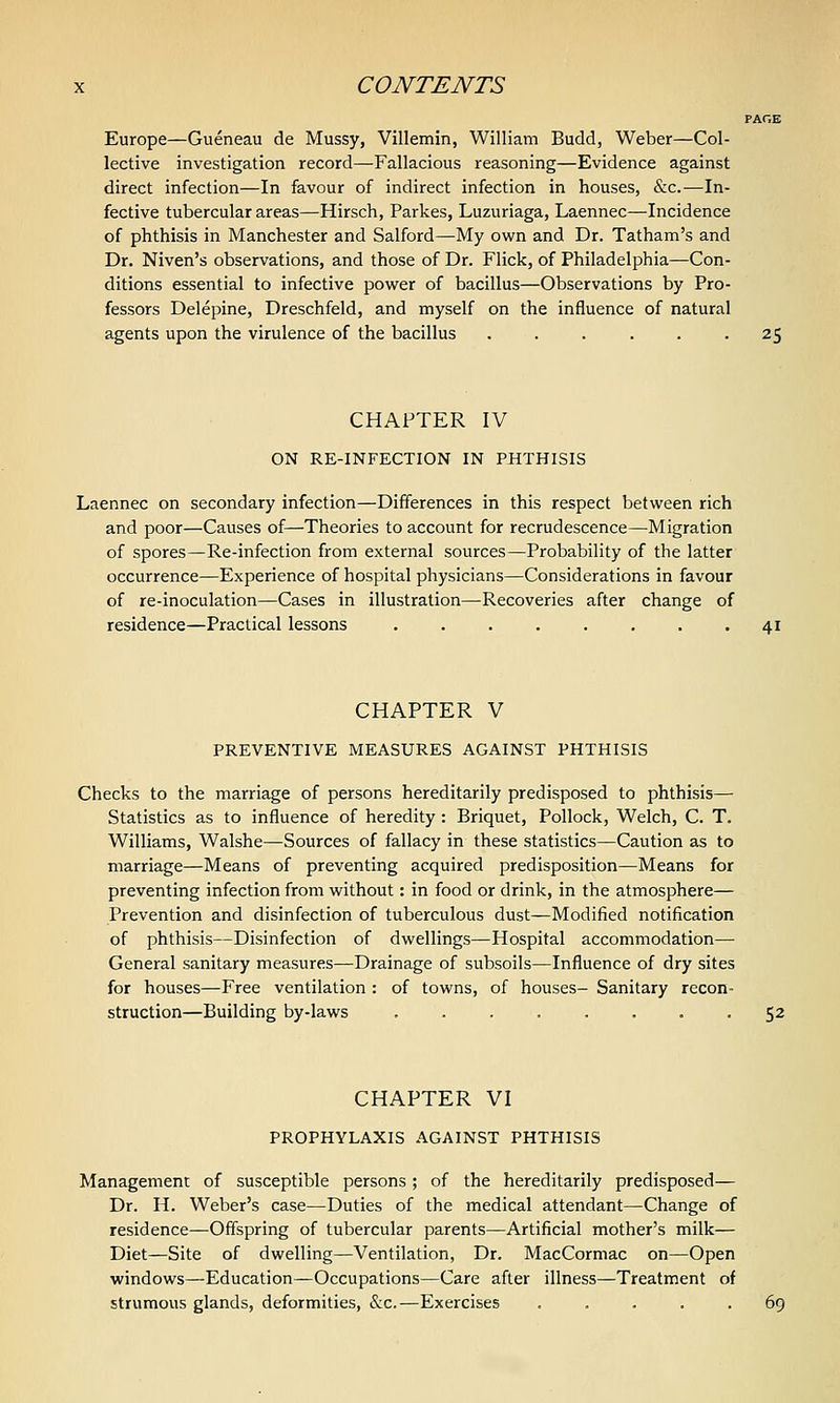 PACE Europe—Gueneau de Mussy, Villemin, William Budd, Weber—Col- lective investigation record—Fallacious reasoning—Evidence against direct infection—In favour of indirect infection in houses, &c.—In- fective tubercular areas—Hirsch, Parkes, Luzuriaga, Laennec—Incidence of phthisis in Manchester and Salford—My own and Dr. Tatham's and Dr. Niven's observations, and those of Dr. Flick, of Philadelphia—Con- ditions essential to infective power of bacillus—Observations by Pro- fessors Delepine, Dreschfeld, and myself on the influence of natural agents upon the virulence of the bacillus ...... 25 CHAPTER IV ON RE-INFECTION IN PHTHISIS Laennec on secondary infection—Differences in this respect between rich and poor—Causes of—Theories to account for recrudescence—Migration of spores—Re-infection from external sources—Probability of the latter occurrence—Experience of hospital physicians—Considerations in favour of re-inoculation—Cases in illustration—Recoveries after change of residence—Practical lessons ........ 41 CHAPTER V PREVENTIVE MEASURES AGAINST PHTHISIS Checks to the marriage of persons hereditarily predisposed to phthisis— Statistics as to influence of heredity: Briquet, Pollock, Welch, C. T. Williams, Walshe—Sources of fallacy in these statistics—Caution as to marriage—Means of preventing acquired predisposition—Means for preventing infection from without: in food or drink, in the atmosphere— Prevention and disinfection of tuberculous dust—Modified notification of phthisis—Disinfection of dwellings—Hospital accommodation— General sanitary measures—Drainage of subsoils—Influence of dry sites for houses—Free ventilation : of towns, of houses- Sanitary recon- struction—Building by-laws ........ 52 CHAPTER VI PROPHYLAXIS AGAINST PHTHISIS Management of susceptible persons ; of the hereditarily predisposed— Dr. H. Weber's case—Duties of the medical attendant—Change of residence—Offspring of tubercular parents—Artificial mother's milk— Diet—Site of dwelling—Ventilation, Dr. MacCormac on—Open windows—Education—Occupations—Care after illness—Treatment of strumous glands, deformities, &c.—Exercises ..... 69