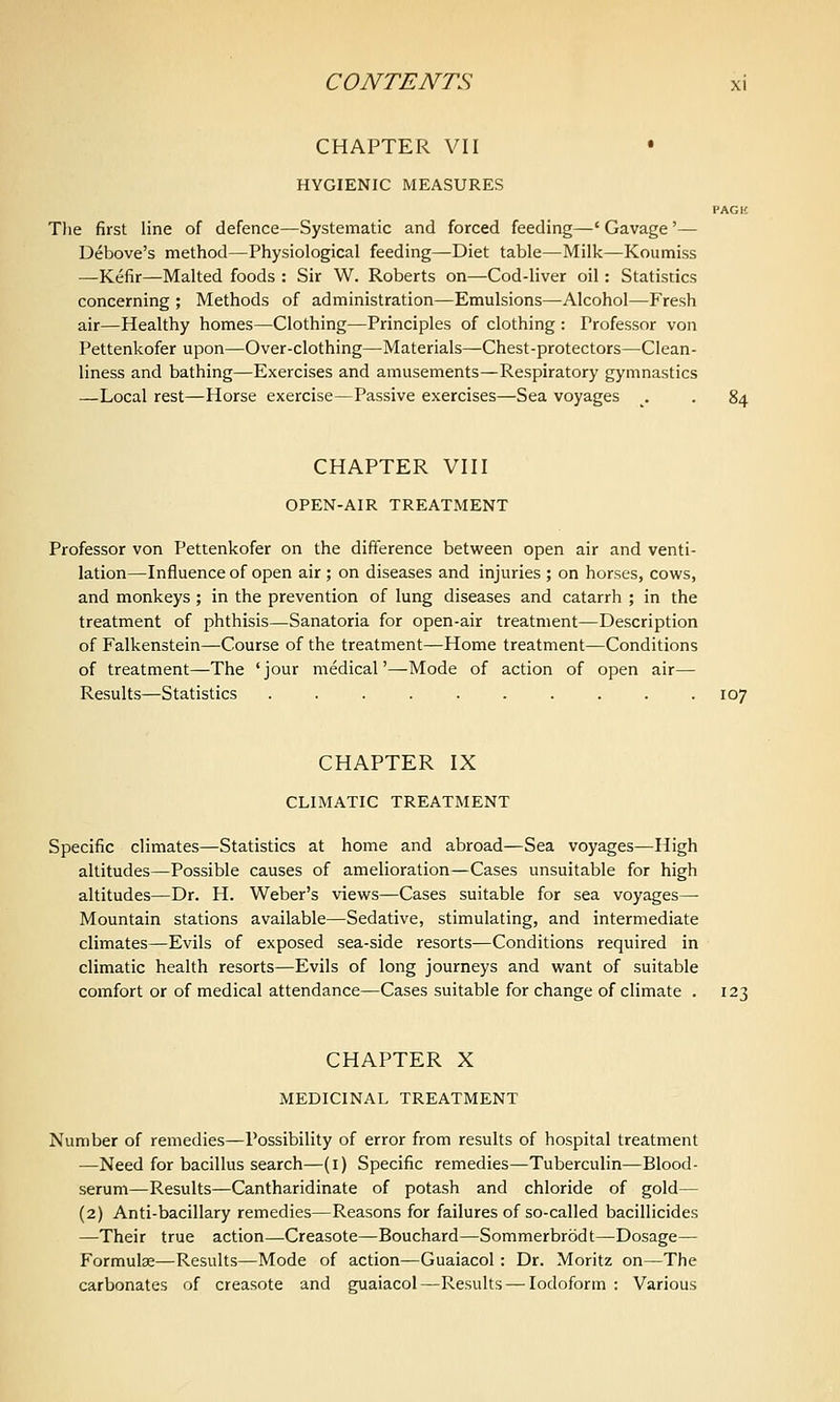CHAPTER VII • HYGIENIC MEASURES PACK The first line of defence—Systematic and forced feeding—' Gavage'— Debove's method—Physiological feeding—Diet table—Milk—Koumiss —Kefir—Malted foods : Sir W. Roberts on—Cod-liver oil: Statistics concerning ; Methods of administration—Emulsions—Alcohol—Fresh air—Healthy homes—Clothing—Principles of clothing : Professor von Pettenkofer upon—Over-clothing—Materials—Chest-protectors—Clean- liness and bathing—Exercises and amusements—Respiratory gymnastics —Local rest—Horse exercise—Passive exercises—Sea voyages . . 84 CHAPTER VIII OPEN-AIR TREATMENT Professor von Pettenkofer on the difference between open air and venti- lation—Influence of open air ; on diseases and injuries ; on horses, cows, and monkeys; in the prevention of lung diseases and catarrh ; in the treatment of phthisis—Sanatoria for open-air treatment—Description of Falkenstein—Course of the treatment—Home treatment—Conditions of treatment—The ' jour medical'—Mode of action of open air— Results—Statistics .......... 107 CHAPTER IX CLIMATIC TREATMENT Specific climates—Statistics at home and abroad—Sea voyages—High altitudes—Possible causes of amelioration—Cases unsuitable for high altitudes—Dr. H. Weber's views—Cases suitable for sea voyages— Mountain stations available—Sedative, stimulating, and intermediate climates—Evils of exposed sea-side resorts—Conditions required in climatic health resorts—Evils of long journeys and want of suitable comfort or of medical attendance—Cases suitable for change of climate . 123 CHAPTER X MEDICINAL TREATMENT Number of remedies—Possibility of error from results of hospital treatment —Need for bacillus search—(i) Specific remedies—Tuberculin—Blood- serum—Results—Cantharidinate of potash and chloride of gold— (2) Anti-bacillary remedies—Reasons for failures of so-called bacillicides —Their true action—Creasote—Bouchard—Sommerbrodt—Dosage— Formulae—Results—Mode of action—Guaiacol: Dr. Moritz on—The carbonates of creasote and guaiacol—Results—^ Iodoform : Various