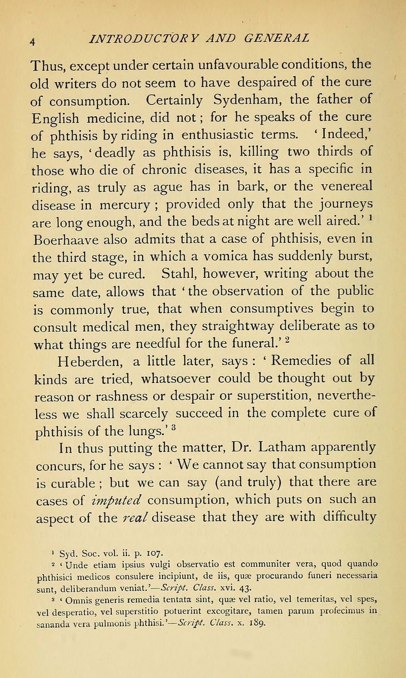 Thus, except under certain unfavourable conditions, the old writers do not seem to have despaired of the cure of consumption. Certainly Sydenham, the father of English medicine, did not; for he speaks of the cure of phthisis by riding in enthusiastic terms. ' Indeed,' he says, 'deadly as phthisis is, killing two thirds of those who die of chronic diseases, it has a specific in riding, as truly as ague has in bark, or the venereal disease in mercury ; provided only that the journeys are long enough, and the beds at night are well aired.' ^ Boerhaave also admits that a case of phthisis, even in the third stage, in which a vomica has suddenly burst, may yet be cured. Stahl, however, writing about the same date, allows that ' the observation of the public is commonly true, that when consumptives begin to consult medical men, they straightway deliberate as to what things are needful for the funeral' ^ Heberden, a little later, says : ' Remedies of all kinds are tried, whatsoever could be thought out by reason or rashness or despair or superstition, neverthe- less we shall scarcely succeed in the complete cure of phthisis of the lungs.' ^ In thus putting the matter, Dr. Latham apparently concurs, for he says : ' We cannot say that consumption is curable ; but we can say (and truly) that there are cases of imputed consumption, which puts on such an aspect of the real disease that they are with difficulty ' Syd. Soc. vol. ii. p. 107. 2 ' Unde etiam ipsius vulgi observatio est communiter vera, quod quando phthisici medicos consulere incipiunt, de iis, quae procurando funeri necessaria sunt, deliberandum veniat.'—Script. Class, xvi. 43. ^ ' Omnis generis remedia tentata sint, quae vel ratio, vel temeritas, vel spes, vel desperatio, vel superstitio potuerint excogitare, tamen parum profecimus in sananda vera pulmonis phthisi.'—Script. Class, x. 189.