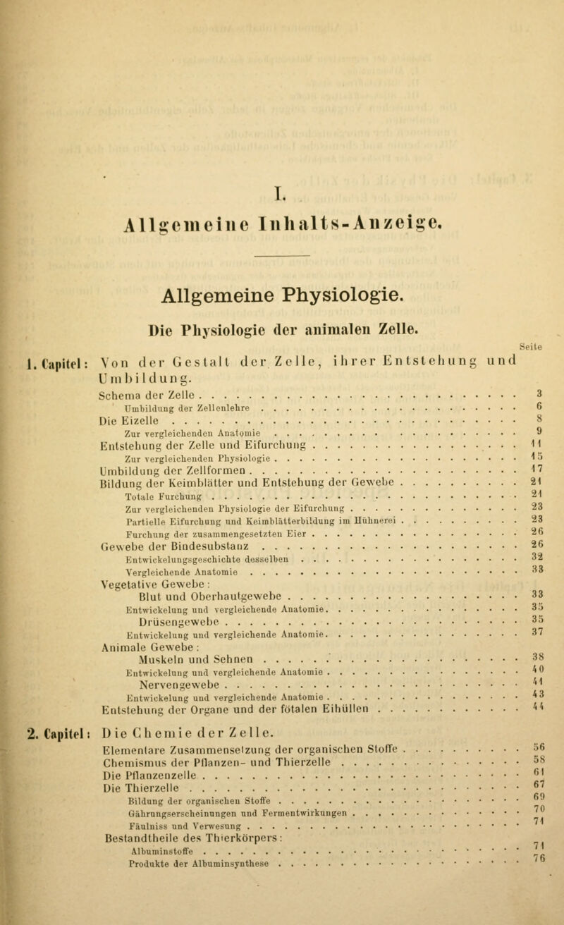 I. Allgemeine Inhalts-An zeige. Allgemeine Physiologie. Die Physiologie der animalen Zelle. Seite 1. Capitel: Von der Gestalt der Zelle, ihrer Entstehung und Umbildung. Schema der Zelle 3 Umbildung der Zellenlehre 6 Die Eizelle 8 Zur vergleichenden Anatomie 9 Entstehung der Zelle und Eifurchung 11 Zur vergleichenden Physiologie * « Umbildung der Zellformen 17 Bildung der Keimblatter und Entstehung der Gewehe 21 Totale Furchung 21 Zur vergleichenden Physiologie der Eifurchung 23 Partielle Eifurchung und Keiuiblätterbildung im Hühnere) 23 Furchung der zusammengesetzten Eier 26 Gewebe der Bindesubstanz 26 Entwickelungsgeschichte desselben 32 Vergleichende Anatomie 33 Vegetative Gewebe: Blut und Oberhautgewebe 33 Entwickelung und vergleichende Anatomie 3o Drüsengewebe 35 Entwickelung und vergleichende Anatomie 37 Animale Gewebe: Muskeln und Sehnen 38 Entwickelung und vergleichende Anatomie * Nervengewebe ^ Entwickelung und vergleichende Anatomie *3 Entstehung der Organe und der fötalen Eihüllen *< 2. Capitel: Die Chemie der Zelle. Elementare Zusammensetzung der organischen Sloffe 56 Chemismus der Pflanzen- und Thierzelle »8 Die Pflanzenzelle f>' Die Thierzelle 6J Bildung der organischen Stoffe Gährungserscheinungen und Fermentwirkungen Fftulniss und Verwesung Bestandteile des Tluerkörpers: Albuminstoffe Produkte der Albuminsynthese