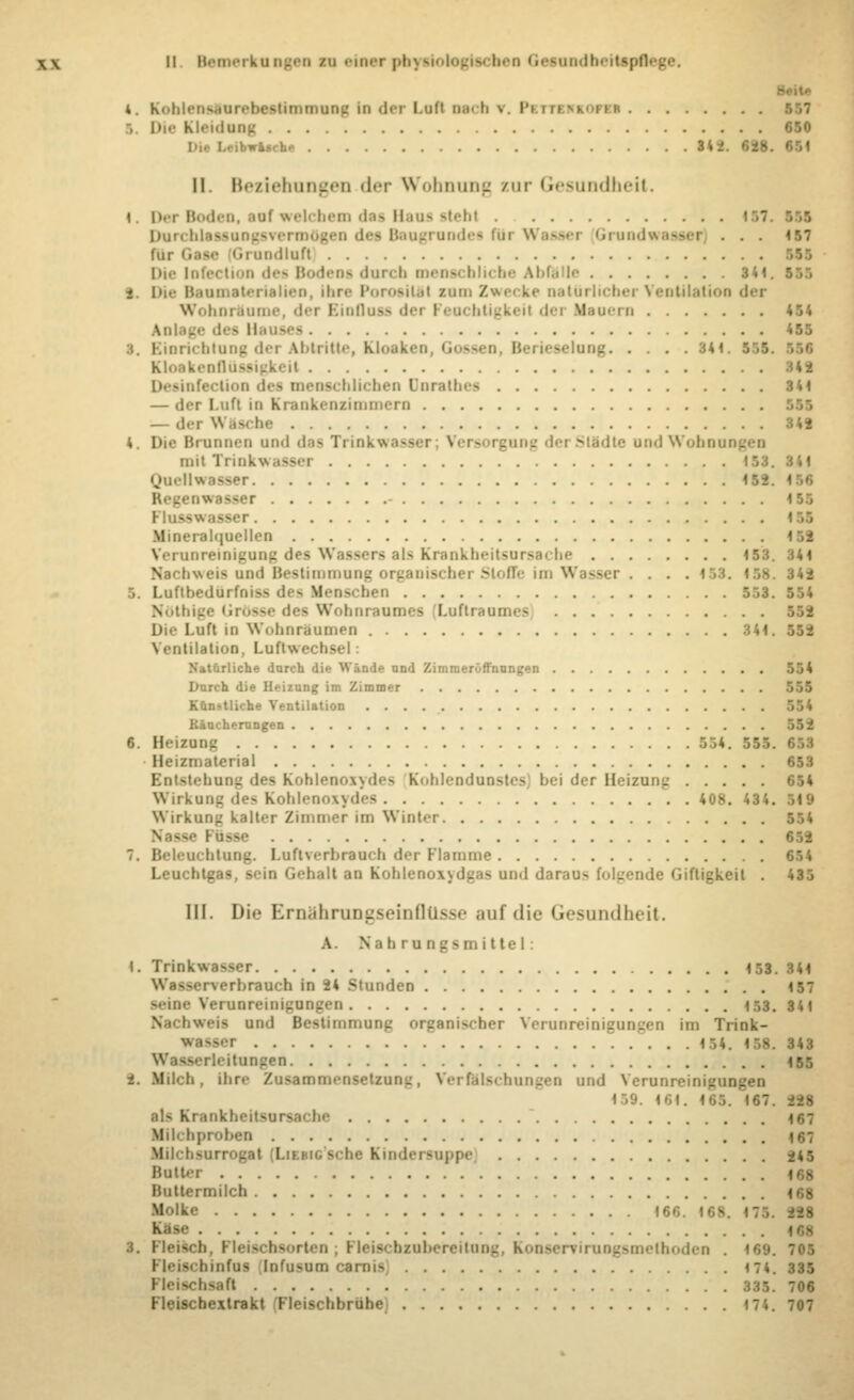 4. Koblenelnrebeettmmnog In der Loft necb t. PiTTCRKOm I . Die Kleidang 650 usch» 31- II. Beziehungen < 1«*i- Wohnung nir Gesundheit. I. Der Boden, eaf welchem des Haue stebl 151 Durchlassungsveni Baugrunde» fui Wassei Gruodwaeeei , . . 157 für Geee Grundluft Die Infection des Bodens durch menschliche Abfeile 3 41. I i Die Banmaterislieo, ihi ke natürlicher Ventilation der Wohnräume, der Einfluss dei Feuchtigkeit dei Mauern 454 Anlage des Ha •— 455 nricblnng der Abtritte, Kloaken, Gossen Berieselung 34' Kloakenfliissigkeil 141 Desinfection des menschlichen Dnrathes 344 — der Luft in Krankenzimmern — der Wasche 34« 4. Die Bronnen und des Trinkwassei Vers rgung I r SUidte und Wobnungen mit Trinkwasser 18t. v,i Quellwasser Re_ 155 Fh.- IM Mineralquellen Verunreinigung des Wassers als Krankheitsursache 153. 341 Nachweis and Bestimmung organische] Stoffe im Wasser .... 342 I.uftbedurfniss des Mens hen 553. 554 ise des Wohnraumes Luftraumes Luft in Wohnräumen 341 Ventilation, Luftwechsel: Natürliche durch die Wände nnd Zimmerüffnungen 554 Durch die Heizung im Zimmer Kün-tli' he Ventilation Räucherungen 6. Heizung 554. 555. 653 Heizmaterial 653 Entstehung des Kohleno\\d<ss Kohlendunstes; bei der Heizung' 654 Wirkung des Kohlenoxydes 408. 434. Wirkung kalter Zimmer im Winter 554 6>2 7. Beleuchtung. Luftvirbrauch der Flamme 654 Leuchtgas, sein Gehalt an Kohlenoxsdgas und darnu- folgende Giftigkeit . 435 III. Die Eniährungseinflüsse auf die Gesundheit. A. Nahrungsmittel: 1. Trinkwasser 453. 344 Wasserverbrauch in 24 Stunden 4 57 ^••ine Verunreinigungen 153. 34t hweifl und Bestimmung organischer Verunreinigungen im Trink- iser 154. 158. 343 Wasserleitungen t55 k. Milch, ihre Zusammensetzung, Verfälschungen und Verum 1 59 Krankhettsi 467 kfilchprobeo 167 Milcbsurrogat Lu idersuppe 148 Butter 168 Muttermilch 168 Molke 166. 168. 175 Klee I. Fleisch, Fleischsorten ; Fleiscbzubereitung, Konserriruogs tboden . 169. 705 Fleiscbinfus lufusum carnis 174. 335 schsefl 335. 706 Fleiscbextrakt Fleischbrühe 174. 707