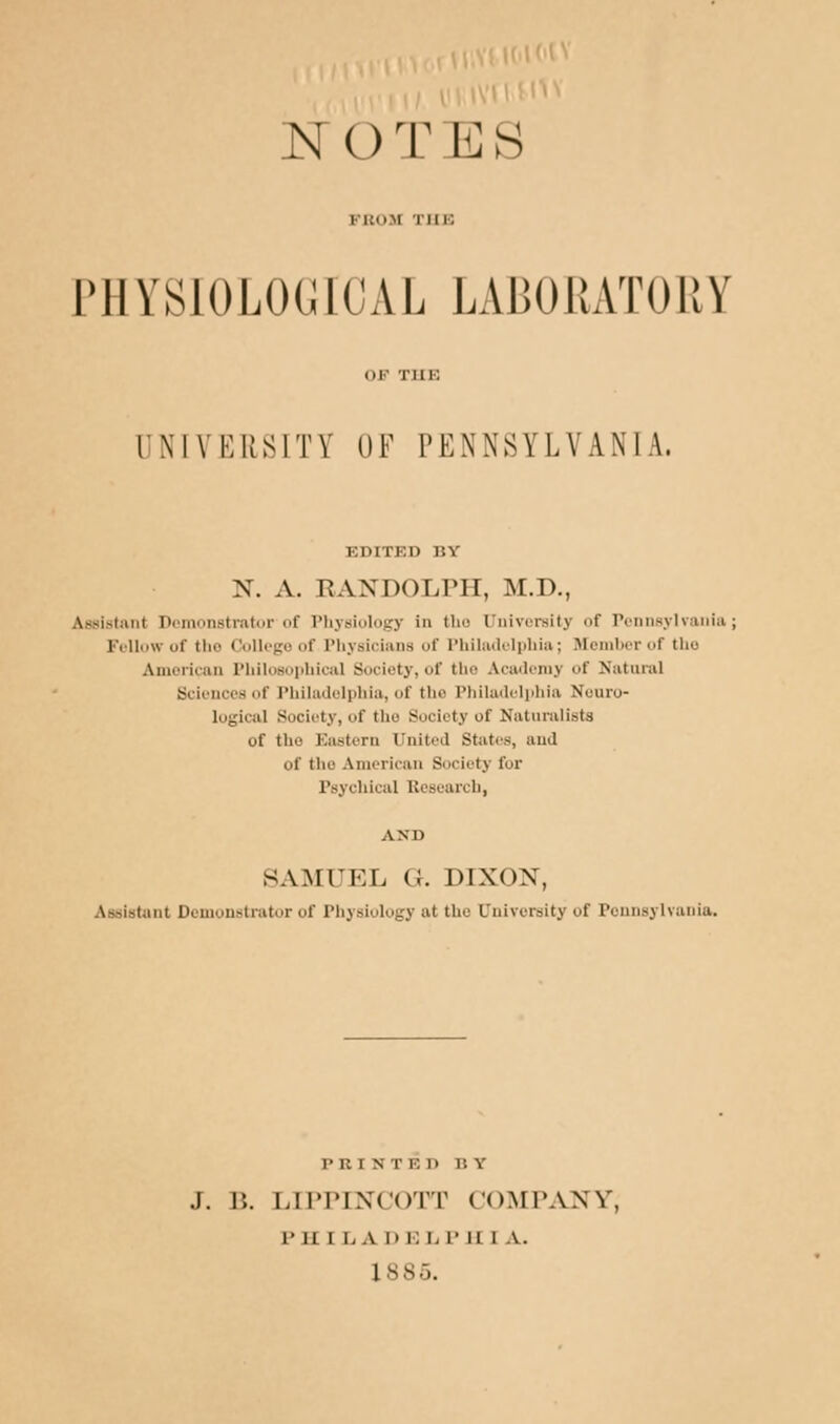 FROJi III i: LMIYSIOLOCUCAL LABORATORY UNIVERSITY OF I'KNNSVLVANIA. EDITED BY N. A. RANDOLPH, M.D., Assistanl Demonstrator'of Physiology in the University f Pennsylvania; Fellow of the College of Physicians of Philadelphia; Member of tho American Philosophical Society, of the Academy of Natural Sciences of Philadelphia, of the Philadelphia Neuro- logical Society, of the Society of Naturalists of the Eastern United States, and of tlic American Society for Psychical Research, SAMUEL G. DIXON, Assistant Demonstrator of Physiology at the University of Pennsylvania. prist i ■-. n r. v J. B. LIPPIXCOTT COMPANY, p ii i i, a i) i; L P ii i v. 1885.