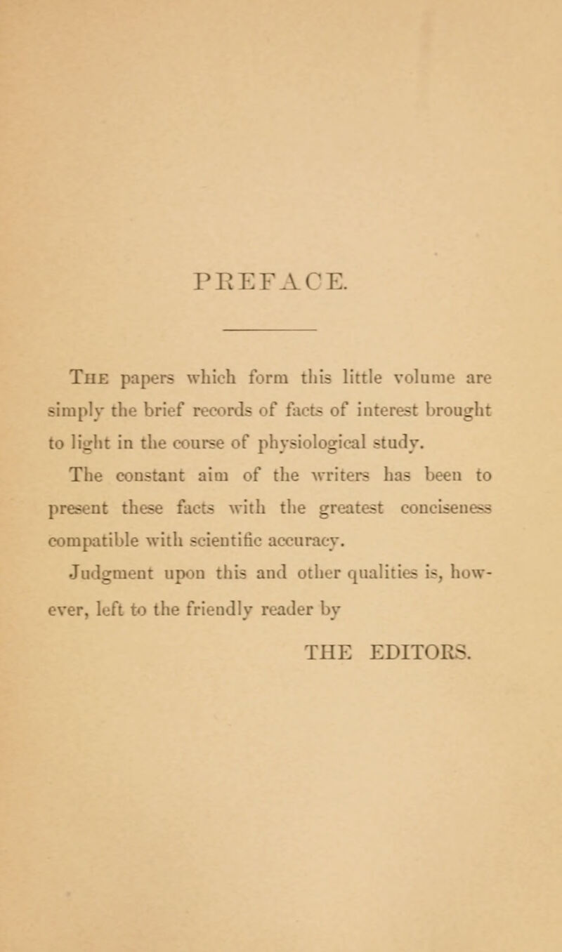 PEEFACE. The papers which form this little volume are simply the brief r Is : facts of interest brought to light in the course of physiological study. The constant aim of the writers has been to present these facts with the greatest concise - compatible with scientific accuracy. Judgment upon this and other qualities is how- ever, left to the friendly reader by THE EDITOR.