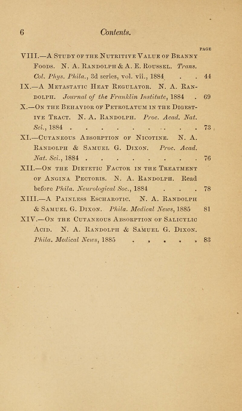 PAGE VIII.—A Study of the Nutritive Value of Branny Foods. N. A. Eandolph & A. E. Roussel. Trans. Col. Phys. Phila., 3d series, vol. vii., 1884 . . 44 IX.—A Metastatic Heat Regulator. N. A. Ran- dolph. Journal of the Franklin Institute, 1884 . 69 X.—On the Behavior of Petrolatum in the Digest- ive Tract. N. A. Randolph. Proc. Acad. Nat. Sci., 1884 .73 XI.—Cutaneous Absorption of Nicotine. N. A. Randolph & Samuel G. Dixon. Proc. Acad. Nat. Sci., 1884 .76 XII.—On the Dietetic Factor in the Treatment of Angina Pectoris. N. A. Randolph. Read before Phila. Neurological Soc, 1884 . . .78 XIII.—A Painless Escharotic. N. A. Randolph & Samuel G. Dixon. Phila. Medical News, 1885 81 XIV.—On the Cutaneous Absorption of Salicylic Acid. N. A. Randolph & Samuel G. Dixon. Phila. Medical News, 1885 . , . . .83