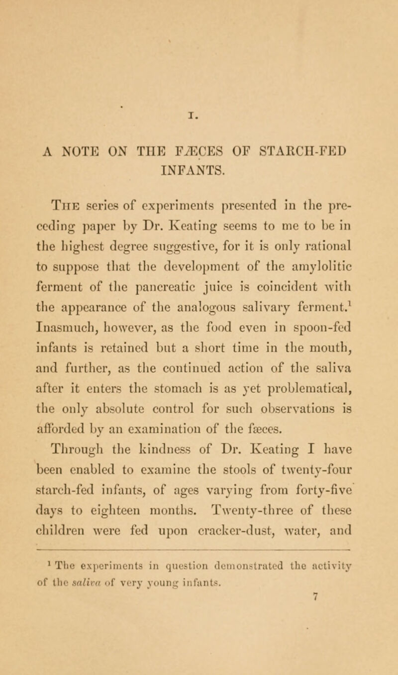 I. A NOTE ON THE FiECES OF STAECH-FED INFANTS. The series of experiments presented in the pre- ceding paper by Dr. Keating seems to me to be in the highest degree suggestive, for it is only rational to suppose that the development of the amylolitic ferment of the pancreatic juice is coincident with the appearance of the analogous salivary ferment.1 Inasmuch, however, as the food even in spoon-fed infants is retained but a short time in the mouth, and further, as the continued action of the saliva after it enters the stomach is as yet problematical, the only absolute control for such observations is afforded by an examination of the faeces. Through the kindness of Dr. Keating I have been enabled to examine the stools of twenty-four starch-fed infants, of ages varying from forty-five days to eighteen months. Twenty-three of these children were fed upon cracker-dust, water, and 1 The experiments in question demonstrated the activity of tin' saliva of very young infants.