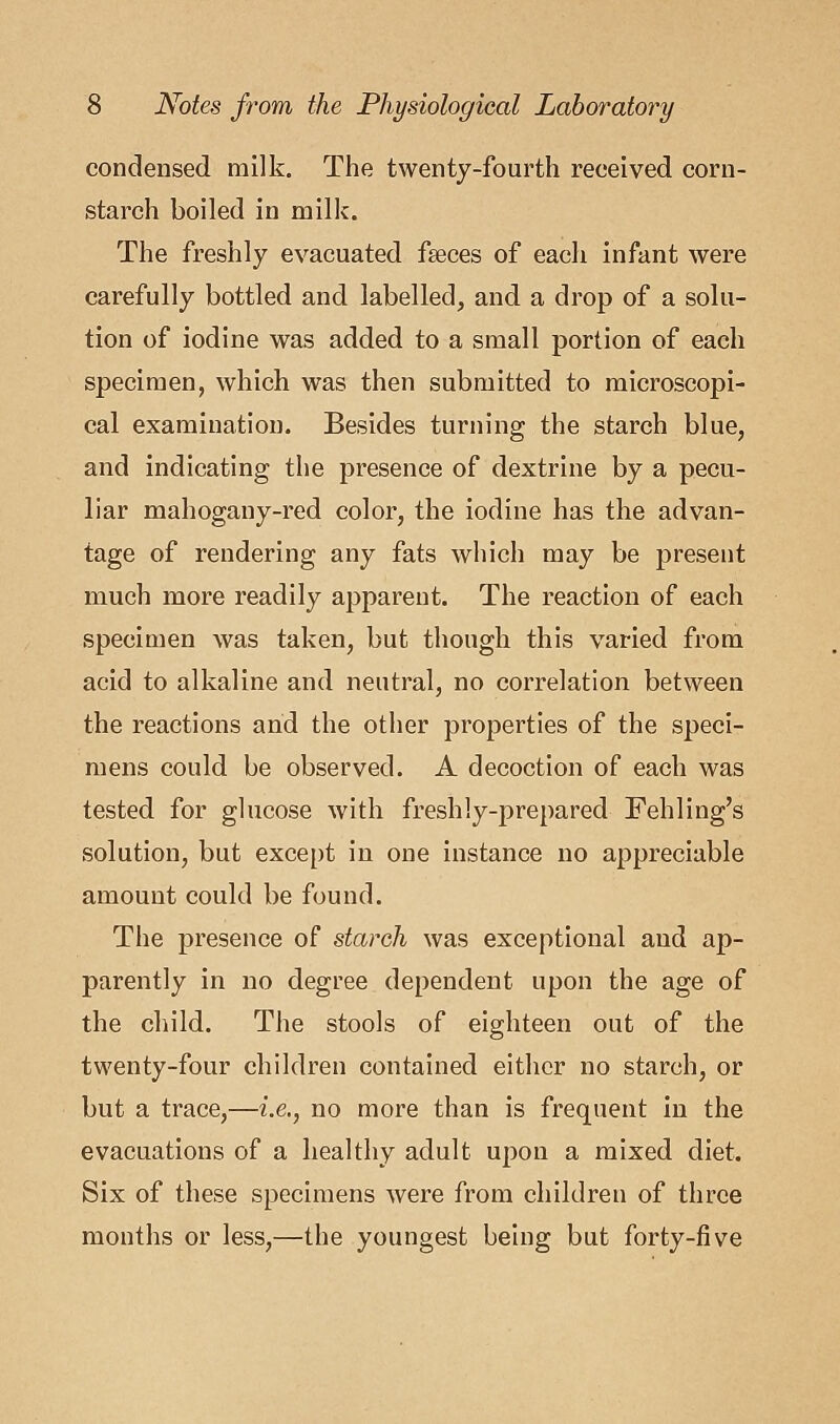 condensed milk. The twenty-fourth received corn- starch boiled in milk. The freshly evacuated faeces of each infant were carefully bottled and labelled, and a drop of a solu- tion of iodine was added to a small portion of each specimen, which was then submitted to microscopi- cal examination. Besides turning the starch blue, and indicating the presence of dextrine by a pecu- liar mahogany-red color, the iodine has the advan- tage of rendering any fats which may be present much more readily apparent. The reaction of each specimen was taken, but though this varied from acid to alkaline and neutral, no correlation between the reactions and the other properties of the speci- mens could be observed. A decoction of each was tested for glucose with freshly-prepared Fehling's solution, but except in one instance no appreciable amount could be found. The presence of starch was exceptional and ap- parently in no degree dependent upon the age of the child. The stools of eighteen out of the twenty-four children contained either no starch, or but a trace,—i.e., no more than is frequent in the evacuations of a healthy adult upon a mixed diet. Six of these specimens were from children of three months or less,—the youngest being but forty-five