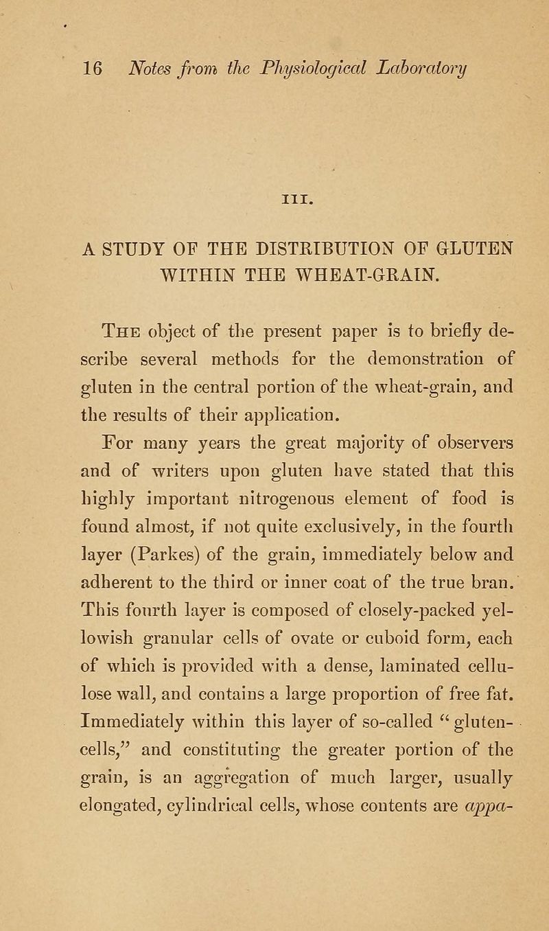 in. A STUDY OF THE DISTRIBUTION OF GLUTEN WITHIN THE WHEAT-GRAIN. The object of the present paper is to briefly de- scribe several methods for the demonstration of gluten in the central portion of the wheat-grain, and the results of their application. For many years the great majority of observers and of writers upon gluten have stated that this highly important nitrogenous element of food is found almost, if not quite exclusively, in the fourth layer (Parkes) of the grain, immediately below and adherent to the third or inner coat of the true bran. This fourth layer is composed of closely-packed yel- lowish granular cells of ovate or cuboid form, each of which is provided with a dense, laminated cellu- lose wall, and contains a large proportion of free fat. Immediately within this layer of so-called  gluten- cells/' and constituting the greater portion of the grain, is an aggregation of much larger, usually elongated, cylindrical cells, whose contents are a-ppa-