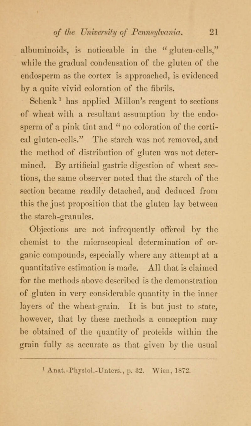 albuminoids, is noticeable in the gluten-cells, while the gradual condensation of the gluten of the endosperm as the cortex' is approached, is evidenced by a quite vivid coloration of the fibrils. Schenk ' has applied Millon's reagent to sections of wheal with a resultant assumption by the endo- Bperra of a pink tint and  oo coloration of the corti- cal gluten-cells. The starch was not removed, and the method of distribution of gluten was nut deter- mined. By artificial gastric digestion of wheat sec- tions, the same observer noted that the starch of the section became readily detached, and deduced from this the just proposition that the gluten lay between the starch-granules. Objections are not infrequently offered by the chemist to the microscopical determination of or- ganic compounds, especially where any attempt at a quantitative estimation is made. All that is claimed for the methods above described is the demonstration of gluten in very considerable quantity in the inner layers of the wheat-grain. It is but just to state, however, that by these methods a conception may be obtained of the quantity of proteids within the grain fully as accurate as that given by the usual 1 A.nat.-Phy8iol.-TJnters., i>. :'._'. Wien, 1872