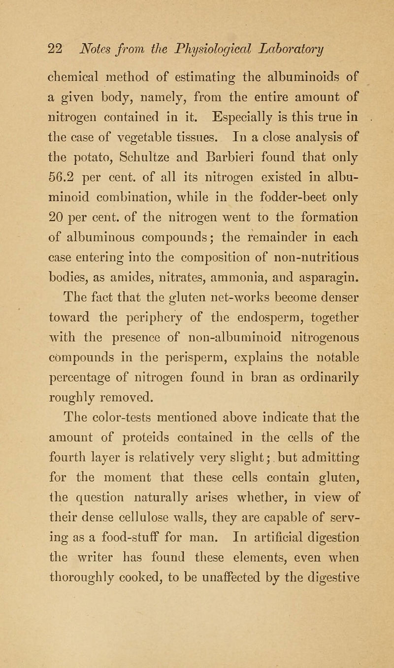 chemical method of estimating the albuminoids of a given body, namely, from the entire amount of nitrogen contained in it. Especially is this true in the case of vegetable tissues. In a close analysis of the potato, Schultze and Barbieri found that only 56.2 per cent, of all its nitrogen existed in albu- minoid combination, while in the fodder-beet only 20 per cent, of the nitrogen went to the formation of albuminous compounds; the remainder in each case entering into the composition of non-nutritious bodies, as amides, nitrates, ammonia, and asparagin. The fact that the gluten net-works become denser toward the periphery of the endosperm, together with the presence of non-albuminoid nitrogenous compounds in the perisperm, explains the notable percentage of nitrogen found in bran as ordinarily roughly removed. The color-tests mentioned above indicate that the amount of proteids contained in the cells of the fourth layer is relatively very slight; but admitting for the moment that these cells contain gluten, the question naturally arises whether, in view of their dense cellulose walls, they are capable of serv- ing as a food-stuff for man. In artificial digestion the writer has found these elements, even when thoroughly cooked, to be unaffected by the digestive