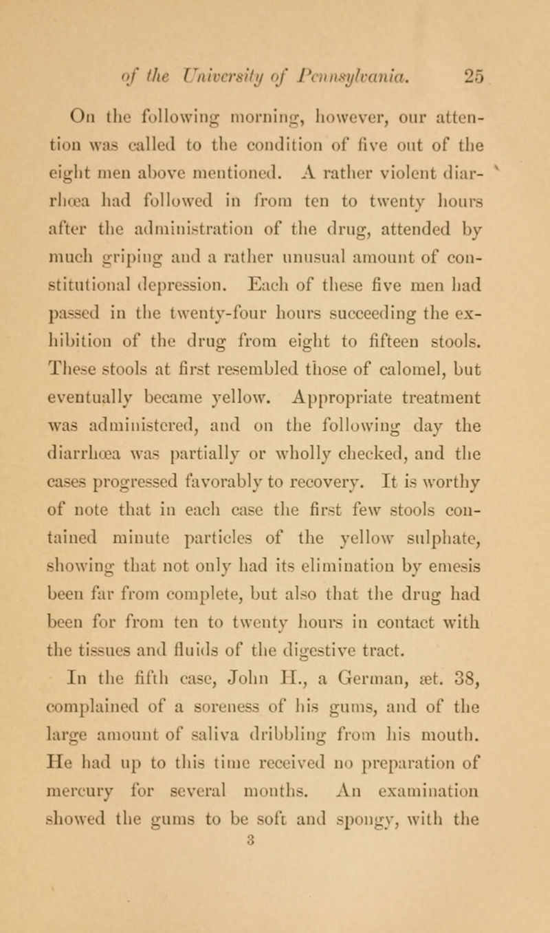 On the following morning, however, our atten- tion was called to the condition of five out of the eight men above mentioned. A rather violent diar- rhoea had followed in from ten to twenty hours after the administration of the drug, attended by much gripiug and a rather unusual amount of con- stitutional depression. Each of these five men had passed in the twenty-four hours succeeding the ex- hibition of the drug from eight to fifteen stools. These stools at first resembled those of calomel, but eventually became yellow. Appropriate treatment was administered, and on the following day the diarrhoea was partially or wholly cheeked, and the cases progressed favorably to recovery. It is worthy of note that in each ease the first few stools con- tained minute particles of the yellow sulphate, showing that not only had its elimination by emesis been far from complete, but also that the drug had been for from ten to twenty hours in contact with the tissues and fluids of the digestive tract. In the fifth case, John II., a German, set. 38, complained of a soreness of his gums, and of the large amount of saliva dribbling from his mouth. He had up to this time received do preparation of mercury for several months. An examination showed the gums to be soft and spongy, with the