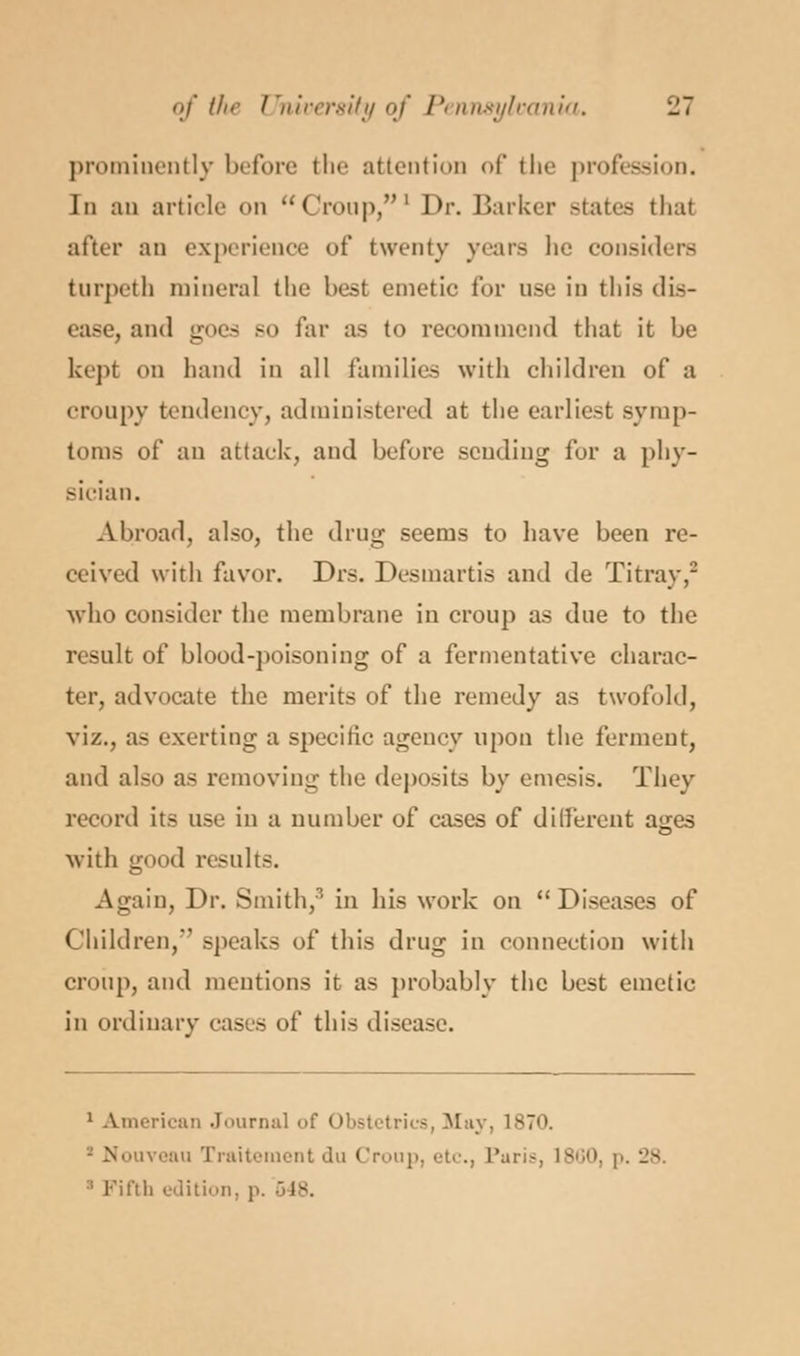 prominently before the attenti* t' the profession. In an article on Croup,l Dr. Barker states that after an experience of twenty years he considers turpeth mineral the best emetic for use in this dis- ease, and goes so far as to recommend that it be kept on hand in all families with children of a croupy tendency, administered at the earliest symp- toms of an attack, and before sending for a phy- sician. Abroad, also, the drug seems to have been re- ceived with favor. Drs. Desmartis and de Titray,2 who consider the membrane in croup as due to the result of blood-poisoning of a fermentative charac- ter, advocate the merits of the remedy as twofold, viz., as exerting a specific agency upon the ferment, and also as removing the deposits by emesis. They record its use in a number of cases of different ajjes with g 1 results. Again, Dr. Smith,' in his work on  Diseases of Children,' speaks of this drug in connection with croup, and mentions it as probably the best emetic in ordinary cases of this disease. 1 American Journal of Obstetrics, May, 1870. iveau Traitement du Croup, etc., Paris, I860, p. 28. :i Fifth edition, p